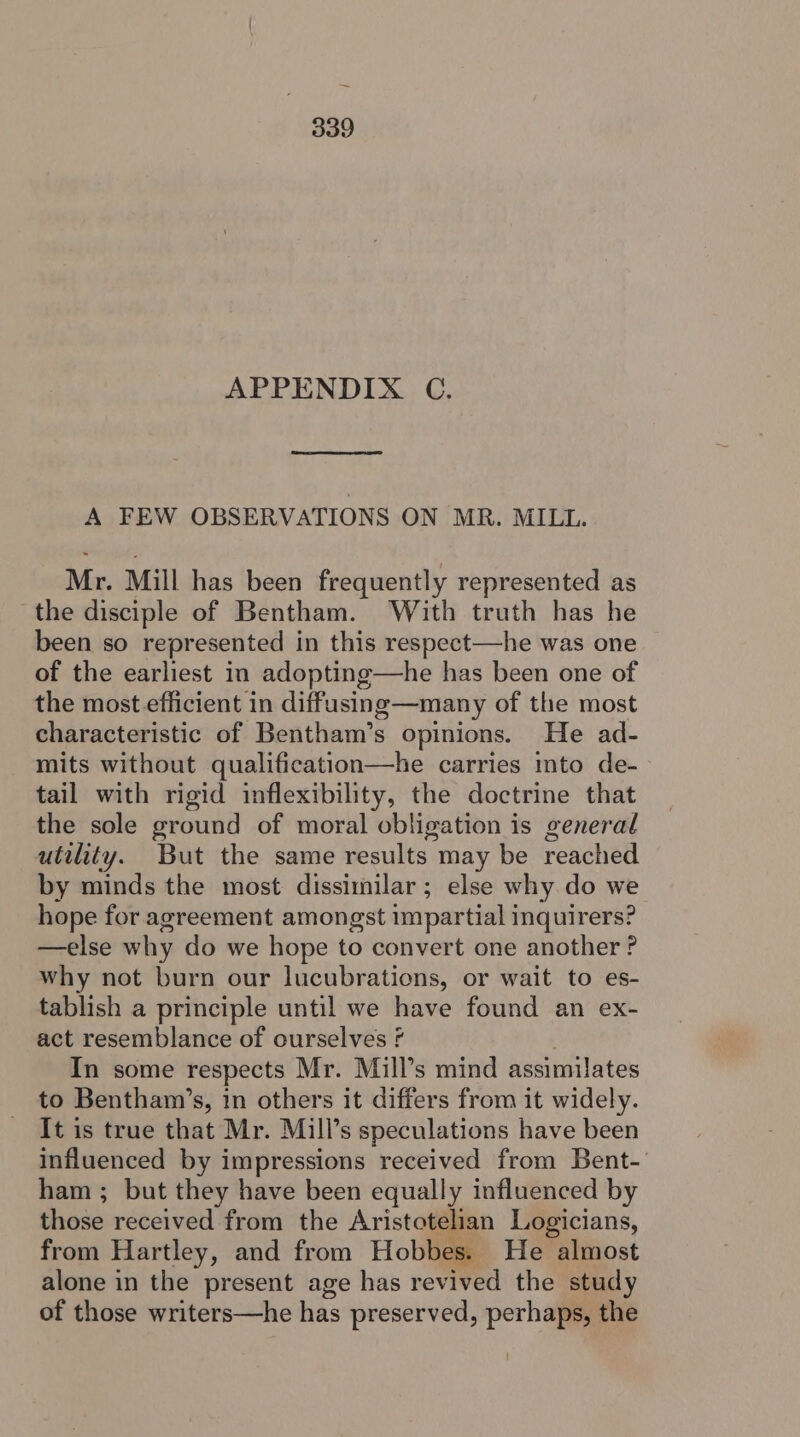 APPENDIX C. A FEW OBSERVATIONS ON MR. MILL. Mr. Mill has been frequently represented as the disciple of Bentham. With truth has he been so represented in this respect—he was one of the earliest in adopting—he has been one of the most efficient in diffusing—many of the most characteristic of Bentham’s opinions. He ad- mits without qualification—he carries to de-- tail with rigid inflexibility, the doctrine that the sole ground of moral obligation is general utility. But the same results may be reached by minds the most dissimilar; else why.do we hope for agreement amongst impartial inquirers? —else why do we hope to convert one another ? why not burn our lucubrations, or wait to es- tablish a principle until we have found an ex- act resemblance of ourselves f In some respects Mr. Mill’s mind assimilates to Bentham’s, in others it differs from it widely. It is true that Mr. Mill’s speculations have been influenced by impressions received from Bent-' ham ; but they have been equally influenced by thos received from the Aristotelian Logicians, from Hartley, and from Hobbes. He almost alone in the present age has revived the study of those writers—he has preserved, perhaps, the