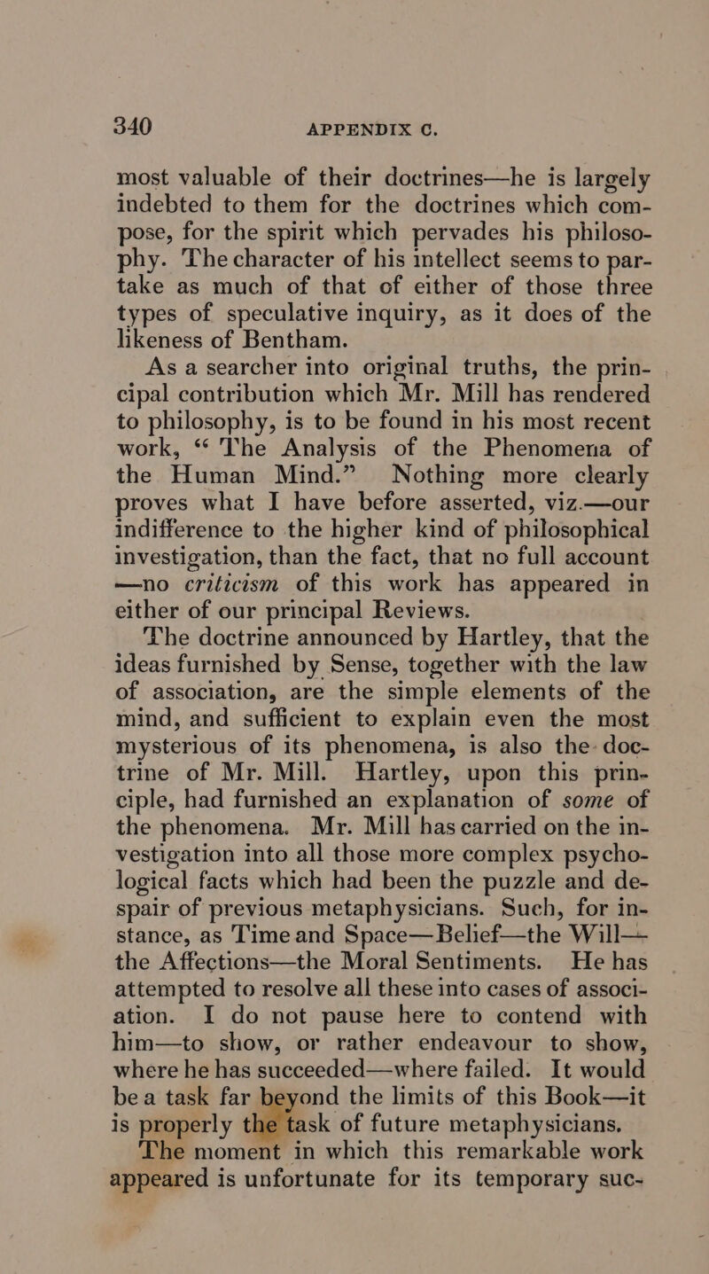 most valuable of their doctrines—he is largely indebted to them for the doctrines which com- pose, for the spirit which pervades his philoso- phy. The character of his intellect seems to par- take as much of that of either of those three types of speculative inquiry, as it does of the likeness of Bentham. As a searcher into original truths, the prin- cipal contribution which Mr. Mill has rendered to philosophy, is to be found in his most recent work, *“ The Analysis of the Phenomena of the Human Mind.” Nothing more clearly proves what I have before asserted, viz.—our indifference to the higher kind of philosophical investigation, than the fact, that no full account —no criticism of this work has appeared in either of our principal Reviews. : The doctrine announced by Hartley, that the ideas furnished by Sense, together with the law of association, are the simple elements of the mind, and sufficient to explain even the most mysterious of its phenomena, is also the doc- trine of Mr. Mill. Hartley, upon this prin- ciple, had furnished an explanation of some of the phenomena. Mr. Mill has carried on the in- vestigation into all those more complex psycho- logical facts which had been the puzzle and de- spair of previous metaphysicians. Such, for in- stance, as Time and Space—Belief—the Will— the Affections—the Moral Sentiments. He has attempted to resolve all these into cases of associ- ation. I do not pause here to contend with him—to show, or rather endeavour to show, where he has succeeded—where failed. It would bea task far beyond the limits of this Book—it is properly diac of future metaphysicians. The moment in which this remarkable work appeared is unfortunate for its temporary suc-