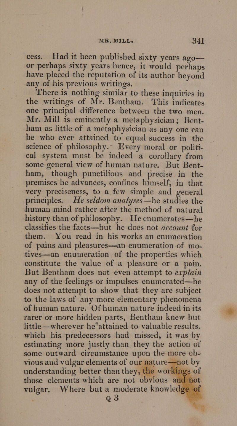 MR, MILL. 34] cess. Had it been published sixty years ago— or perhaps sixty years hence, it would perhaps have placed the reputation of its author beyond any of his previous writings. There is nothing similar to these inquiries in the writings of Mr. Bentham. This indicates one principal difference between the two men. Mr. Mill is eminently a metaphysician; Bent- ham as little of a metaphysician as any one can be who ever attained to equal success in the science of philosophy.~ Every moral or politi- cal system must be indeed a corollary from some general view of human nature. But Bent- ham, though punctilious and precise in the premises he advances, confines himself, in that very preciseness, to a few simple and general principles. He seldom analyses—he studies the human mind rather after the method of natural history than of philosophy. He enumerates—he classifies the facts—but he does not account for them. You read in his works an enumeration of pains and pleasures—an enumeration of mo- tives—an enumeration of the properties which constitute the value of a pleasure or a pain. But Bentham does not even attempt to explain any of the feelings or impulses enumerated—he does not attempt to show that they are subject to the laws of any more elementary phenomena of human nature. Of human nature indeed in its rarer or more hidden parts, Bentham knew but little—wherever he’attained to valuable results, which his predecessors had missed, it was by estimating more justly than they the action of some outward circumstance upon the more ob- vious and vulgar elements of oye =r vulgar, Where but a moderate knowledg : Q3