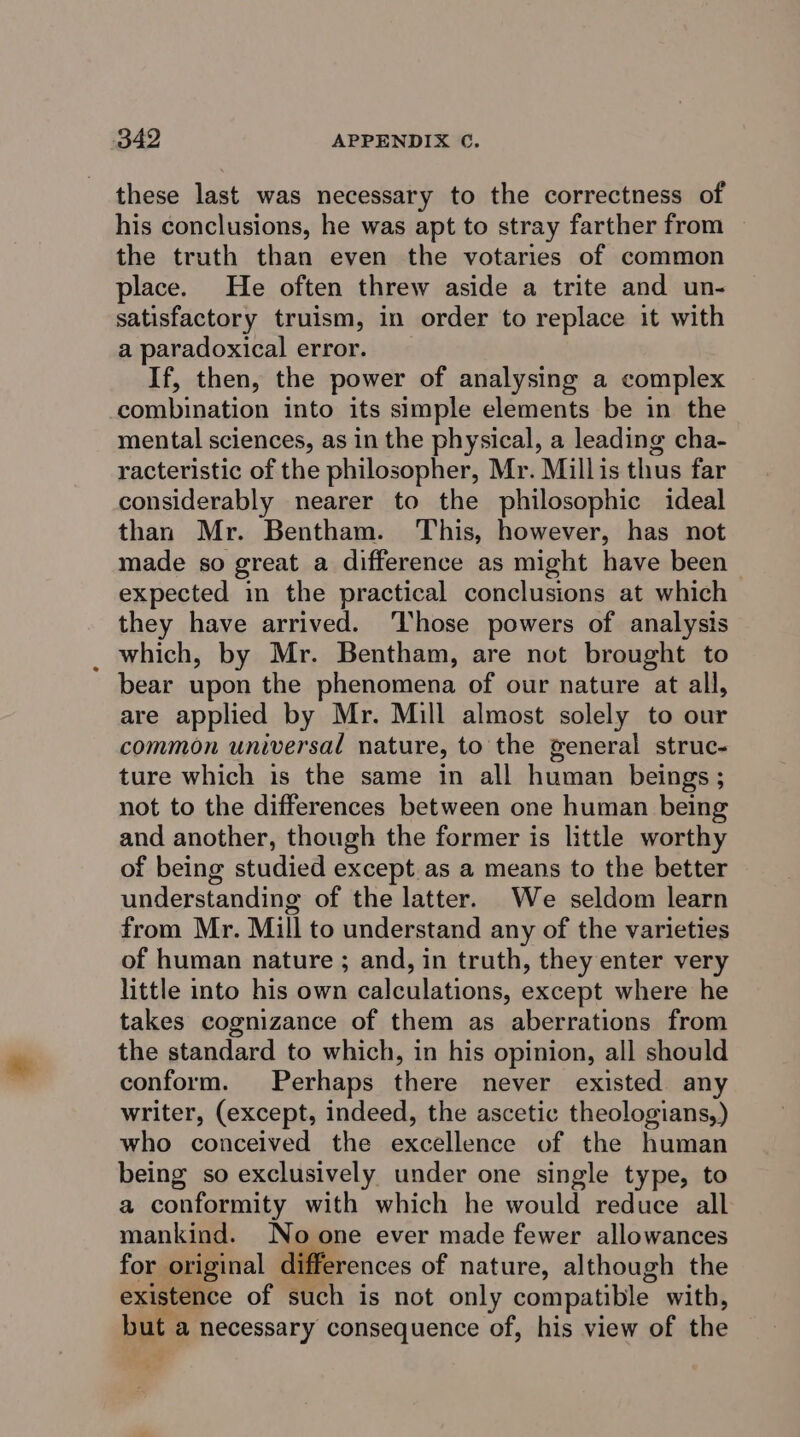 these last was necessary to the correctness of his conclusions, he was apt to stray farther from the truth than even the votaries of common place. He often threw aside a trite and un- satisfactory truism, in order to replace it with a paradoxical error. If, then, the power of analysing a complex combination into its simple elements be in the mental sciences, as in the physical, a leading cha- racteristic of the philosopher, Mr. Millis thus far considerably nearer to the philosophic ideal than Mr. Bentham. This, however, has not made so great a difference as might have been | expected in the practical conclusions at which they have arrived. Those powers of analysis _ which, by Mr. Bentham, are not brought to bear upon the phenomena of our nature at all, are applied by Mr. Mill almost solely to our common universal nature, to the general struc- ture which is the same in all human beings; not to the differences between one human being and another, though the former is little worthy of being studied except. as a means to the better understanding of the latter. We seldom learn from Mr. Mill to understand any of the varieties of human nature ; and, in truth, they enter very little into his own calculations, except where he takes cognizance of them as aberrations from the standard to which, in his opinion, all should conform. Perhaps there never existed any writer, (except, indeed, the ascetic theologians,) who conceived the excellence of the human being so exclusively under one single type, to a conformity with which he would reduce all mankind. Noone ever made fewer allowances for original differences of nature, although the existence of such is not only compatible with, but a necessary consequence of, his view of the