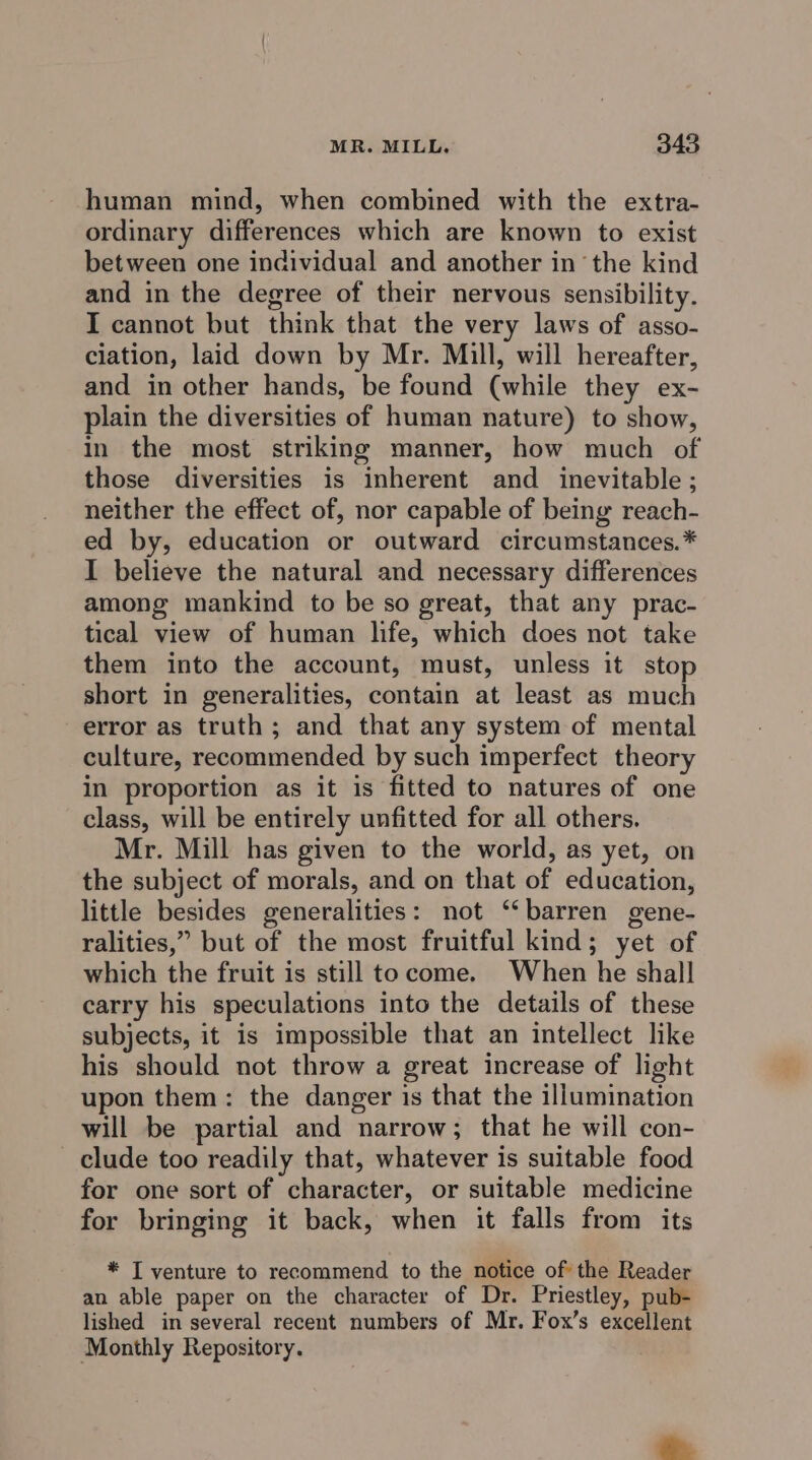 human mind, when combined with the extra- ordinary differences which are known to exist between one individual and another in the kind and in the degree of their nervous sensibility. I cannot but think that the very laws of asso- ciation, laid down by Mr. Mill, will hereafter, and in other hands, be found (while they ex- plain the diversities of human nature) to show, in the most striking manner, how much of those diversities is inherent and inevitable; neither the effect of, nor capable of being reach- ed by, education or outward circumstances.* I believe the natural and necessary differences among mankind to be so great, that any prac- tical view of human life, which does not take them into the account, must, unless it stop short in generalities, contain at least as much error as truth; and that any system of mental culture, recommended by such imperfect theory in proportion as it is fitted to natures of one class, will be entirely unfitted for all others. Mr. Mill has given to the world, as yet, on the subject of morals, and on that of education, little besides generalities: not ‘‘ barren gene- ralities,” but of the most fruitful kind; yet of which the fruit is still tocome. When he shall carry his speculations into the details of these subjects, it is impossible that an intellect like his should not throw a great increase of light upon them: the danger is that the illumination will be partial and narrow; that he will con- clude too readily that, whatever is suitable food for one sort of character, or suitable medicine for bringing it back, when it falls from its * I venture to recommend to the notice of the Reader an able paper on the character of Dr. Priestley, pub- lished in several recent numbers of Mr. Fox’s excellent Monthly Repository.