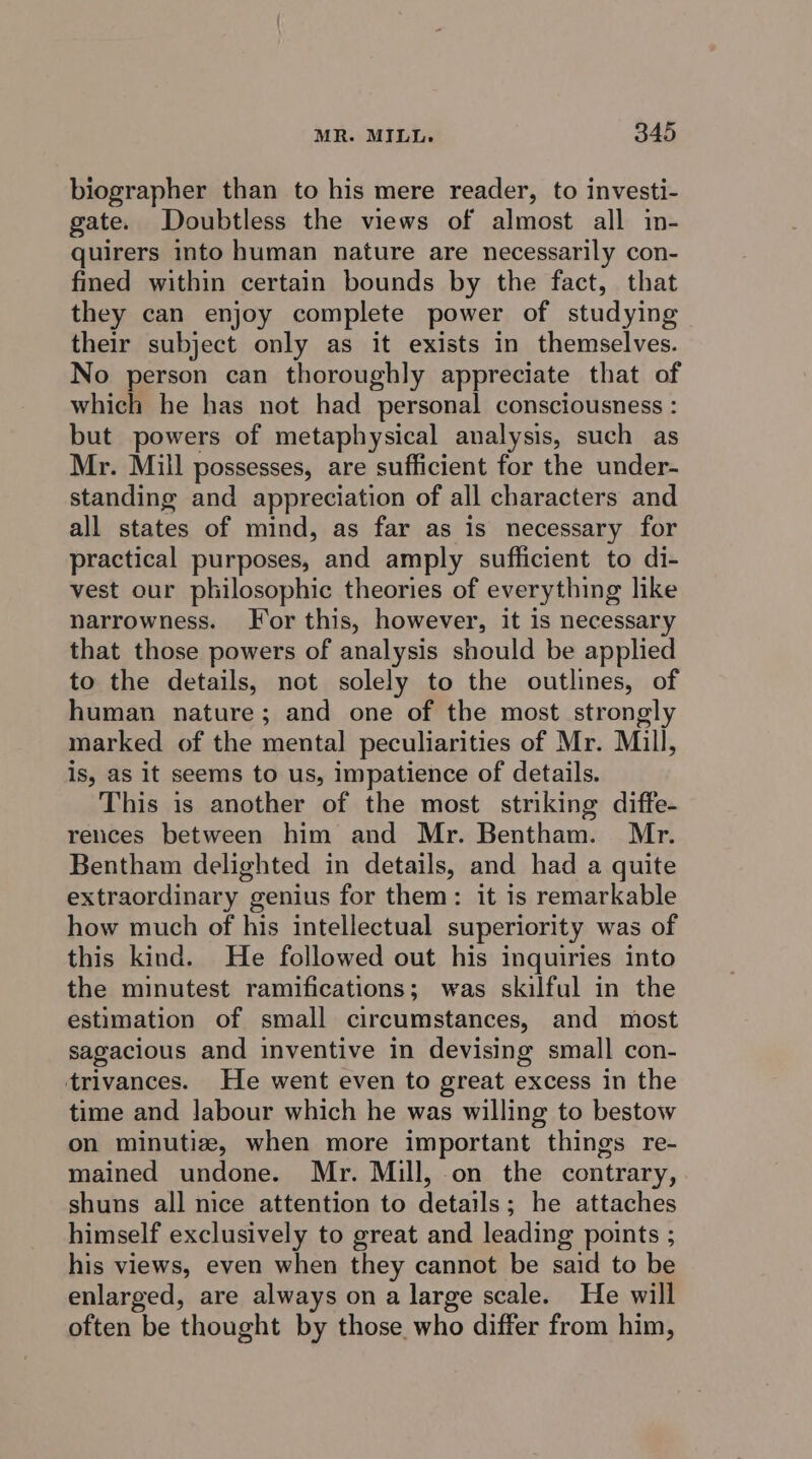 biographer than to his mere reader, to investi- gate. Doubtless the views of almost all in- quirers into human nature are necessarily con- fined within certain bounds by the fact, that they can enjoy complete power of studying their subject only as it exists in themselves. No person can thoroughly appreciate that of which he has not had personal consciousness : but powers of metaphysical analysis, such as Mr. Mill possesses, are sufficient for the under- standing and appreciation of all characters and all states of mind, as far as is necessary for practical purposes, and amply sufficient to di- vest our philosophic theories of everything like narrowness. For this, however, it is necessary that those powers of analysis should be applied to the details, not solely to the outlines, of human nature; and one of the most strongly marked of the mental peculiarities of Mr. Mill, is, as it seems to us, impatience of details. This is another of the most strmking diffe- reices between him and Mr. Bentham. Mr. Bentham delighted in details, and had a quite extraordinary genius for them: it is remarkable how much of his intellectual superiority was of this kind. He followed out his inquiries into the minutest ramifications; was skilful in the estimation of small circumstances, and most sagacious and inventive in devising small con- trivances. He went even to great excess in the time and Jabour which he was willing to bestow on minutiz, when more important things re- mained undone. Mr. Mill, on the contrary, shuns all nice attention to details; he attaches himself exclusively to great and leading points ; his views, even when they cannot be said to be enlarged, are always on a large scale. He will often be thought by those who differ from him,