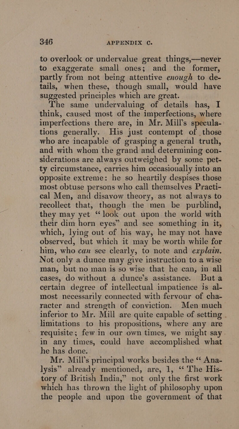 to overlook or undervalue great things,—never to exaggerate small ones; and the former, partly from not being attentive enough to de- tails, when these, though small, would have suggested principles which are great. The same undervaluing of details has, I think, caused most of the imperfections, where imperfections there are, in Mr. Mill’s specula- tions generally. His just contempt of _those who are incapable of grasping a general truth, and with whom the grand and determining con- siderations are always outweighed by some pet- ty circumstance, carries him occasionally into an opposite extreme: he so heartily despises those most obtuse persons who call themselves Practi- cal Men, and disavow theory, as not always to recollect that, though the men be purblind, they may yet ‘‘ look out upon the world with their dim horn eyes” and see something in it, which, lying out of his way, he may not have observed, but which it may be worth while for him, who can see clearly, to note and explain. Not only a dunce may give instruction to a wise man, but no man is so wise that he can, in all cases, do without a dunce’s assistance. Buta certain degree of intellectual impatience js al- most necessarily connected with fervour of cha- racter and strength of conviction. Men much inferior to Mr. Mill are quite capable of setting . limitations to his propositions, where any are requisite; few in our own times, we might say. in any times, could have accomplished what he has done. Mr. Mill’s principal works besides the “* Ana- lysis” already mentioned, are, 1, ‘‘ The His- tory of British India,” not only the first work which has thrown the light of philosophy upon the people and upon the government of that