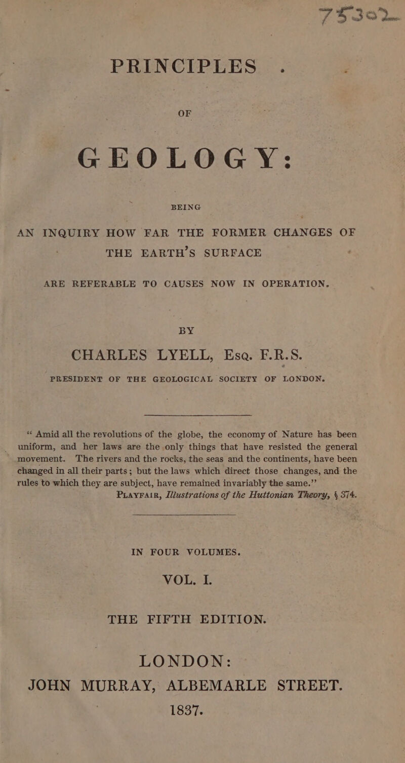 PRINCIPLES . ‘ OF GEOLOGY: ~ BEING AN INQUIRY HOW FAR THE FORMER CHANGES OF THE EARTH’S SURFACE ARE REFERABLE TO CAUSES NOW IN OPERATION. BY CHARLES LYELL, Esa. F.R.S. PRESIDENT OF THE GEOLOGICAL SOCIETY OF LONDON. ** Amid all the revolutions of the globe, the economy of Nature has been _ uniform, and her laws are the only things that have resisted the general ' movement. The rivers and the rocks, the seas and the continents, have been changed in all their parts; but the laws which direct those changes, and the rules to which they are subject, have remained invariably the same.”’ PLayFair, Jilustrations of the Huttonian Theory, \ 374. IN FOUR VOLUMES. VOL. I. THE FIFTH EDITION. LONDON: JOHN MURRAY, ALBEMARLE STREET. 1837.