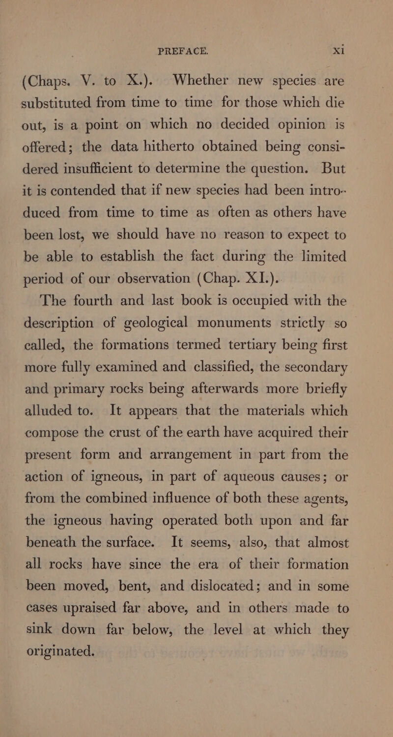 (Chaps. V. to X.). Whether new species are substituted from time to time for those which die out, is a point on which no decided opinion is offered; the data hitherto obtained being consi- dered insufficient to determine the question. But it is contended that if new species had been intro- duced from time to time as often as others have been lost, we should have no reason to expect to be able to establish the fact during the limited period of our observation (Chap. XI.). The fourth and last book is occupied with the description of geological monuments strictly so called, the formations termed tertiary being first more fully examined and classified, the secondary and primary rocks being afterwards more briefly alluded to. It appears that the materials which compose the crust of the earth have acquired their present form and arrangement in part from the action of igneous, in part of aqueous causes; or from the combined influence of both these agents, the igneous having operated both upon and far beneath the surface. It seems, also, that almost all rocks have since the era of their formation been moved, bent, and dislocated; and in some cases upraised far above, and in others made to sink down far below, the level at which they originated.