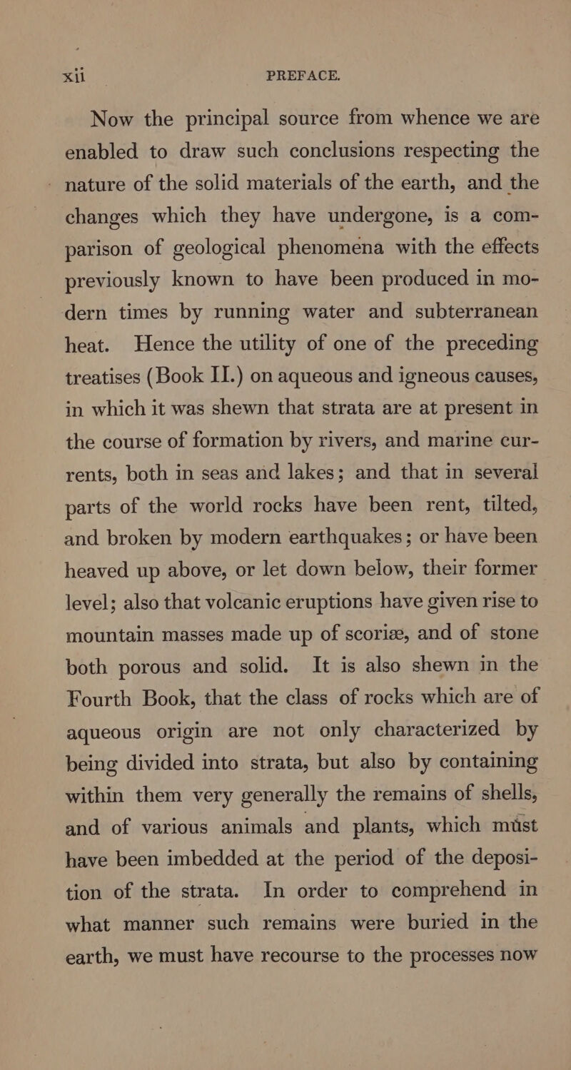 mites PREFACE. Now the principal source from whence we are enabled to draw such conclusions respecting the - nature of the solid materials of the earth, and the changes which they have undergone, is a com- parison of geological phenomena with the effects previously known to have been produced in mo- dern times by running water and subterranean heat. Hence the utility of one of the preceding treatises (Book II.) on aqueous and igneous causes, in which it was shewn that strata are at present in the course of formation by rivers, and marine cur- rents, both in seas and lakes; and that in several parts of the world rocks have been rent, tilted, and broken by modern earthquakes; or have been heaved up above, or let down below, their former level; also that volcanic eruptions have given rise to mountain masses made up of scorize, and of stone both porous and solid. It is also shewn in the Fourth Book, that the class of rocks which are of aqueous origin are not only characterized by being divided into strata, but also by containing within them very generally the remains of shells, and of various animals and plants, which must have been imbedded at the period of the deposi- tion of the strata. In order to comprehend in what manner such remains were buried in the earth, we must have recourse to the processes now