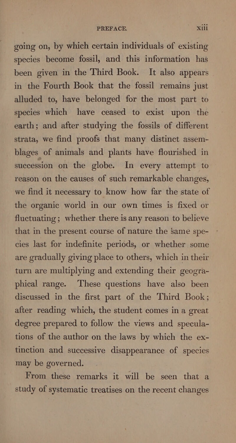going on, by which certain individuals of existing species become fossil, and this information has been given in the Third Book. It also appears in the Fourth Book that the fossil remains just alluded to, have belonged for the most part to species which have ceased to exist upon the earth; and after studying the fossils of different strata, we find proofs that many distinct assem- blages of animals and plants have flourished in succession on the globe. In every attempt to reason on the causes of such remarkable changes, we find it necessary to know how far the state of the organic world in our own times is fixed or fluctuating ; whether there is any reason to believe that in the present course of nature the same spe- cies last for indefinite periods, or whether some are gradually giving place to others, which in their turn are multiplying and extending their geogra- phical range. These questions have also been discussed in the first part of the Third Book; after reading which, the student comes in a great degree prepared to follow the views and specula- tions of the author on the laws by which the ex- tinction and successive disappearance of species may be governed. | From these remarks it will be seen that a study of systematic treatises on the recent changes