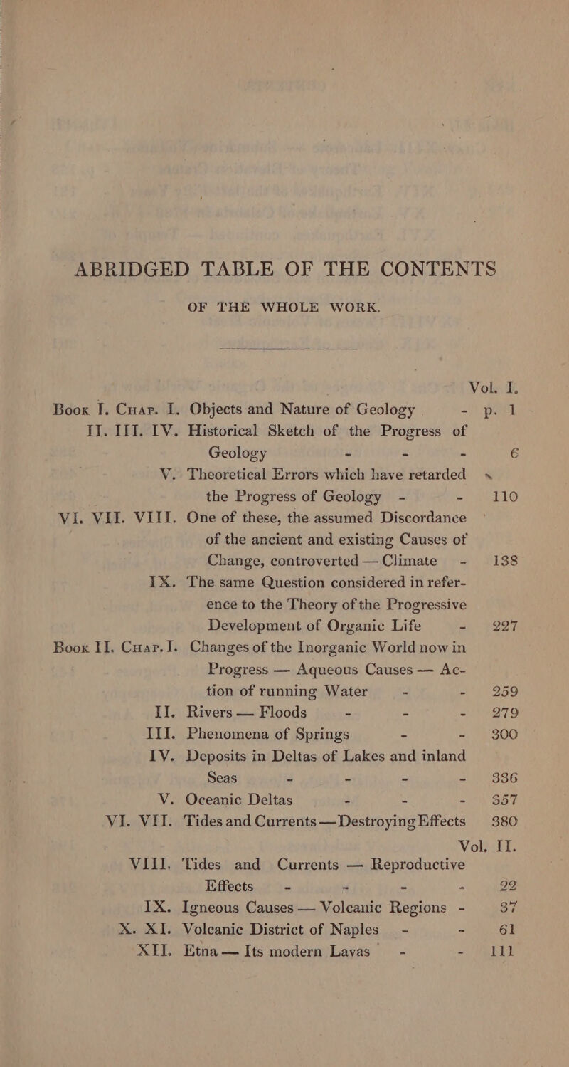 ABRIDGED TABLE OF THE CONTENTS OF THE WHOLE WORK. Vol. I. Boox I. Cuar. I. Objects and Nature of Geology =| pel If. III. IV. Historical Sketch of the Progress of Geology - - - 6 VY. Theoretical Errors which have retarded the Progress of Geology - eke VI. VII. VIII. One of these, the assumed Discordance of the ancient and existing Causes of Change, controverted—Climate - 138 IX. The same Question considered in refer- ence to the Theory of the Progressive Development of Organic Life ae. $227 Boox II. Cuar.I. Changes of the Inorganic World now in Progress — Aqueous Causes — Ac- tion of running Water - - 259 II. Rivers — Floods - - - 279 III. Phenomena of Springs ~ - 800 IV. Deposits in Deltas of Lakes and inland Seas - - - - 386 V. Oceanic Deltas . e - $57 VI. VII. Tides and Currents —DestroyingEffects 380 Vol. IT. VIII, Tides and Currents — Reproductive Effects = - - - - 22 IX. Igneous Causes — Volcanic Regions - 37 X. XI. Volcanic District of Naples - ~ 61 XII. Etna— Its modern Lavas’ - = PeELY