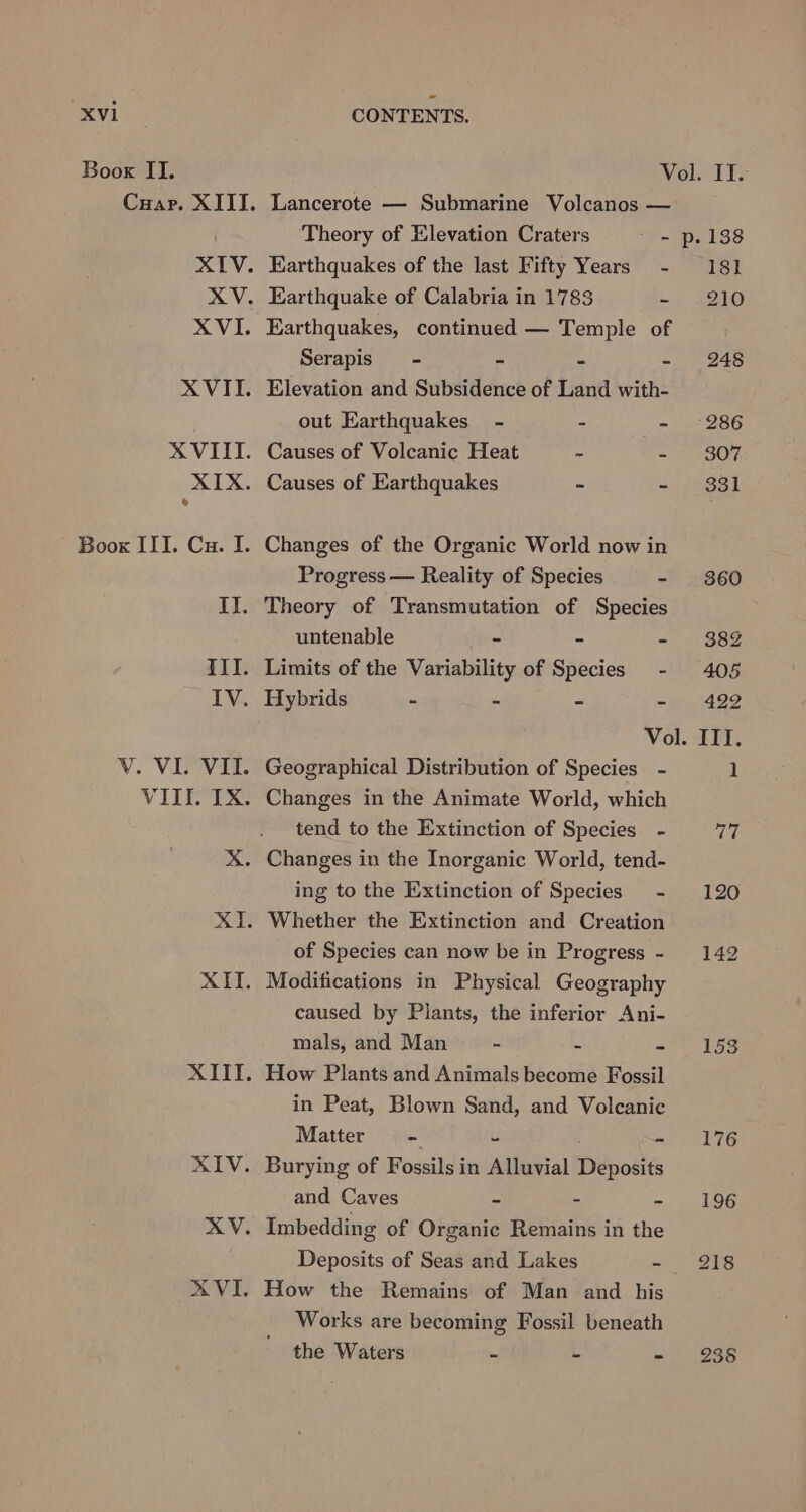 Boox II. Vol. IT: Cuar. XIII. Lancerote — Submarine Volcanos — Theory of Elevation Craters - p. 138 XIV. Earthquakes of the last Fifty Years - 181 XV. Earthquake of Calabria in 1783 =) eho XVI. Earthquakes, continued — Temple of Serapis - - - - 248 XVII. Elevation and Subsidence of Land with- out Earthquakes - - - 286 XVIII. Causes of Volcanic Heat - - 307 XIX. Causes of Earthquakes - ap SOS 4 Boox III. Cu. I. Changes of the Organic World now in Progress — Reality of Species - 360 II. Theory of Transmutation of Species untenable - - - - $82 III. Limits of the Variability of Species - 405 IV. Hybrids - - - - 422 Vol. III. V. VI. VII. Geographical Distribution of Species - 1 VIII. IX. Changes in the Animate World, which tend to the Extinction of Species - Th XX. Changes in the Inorganic World, tend- ing to the Extinction of Species - 120 XI. Whether the Extinction and Creation of Species can now be in Progress - 142 XII. Modifications in Physical Geography caused by Plants, the inferior Ani- mals, and Man - x =~) 3S XIII. How Plants and Animals become Fossil in Peat, Blown Sand, and Volcanic Matter = - - mi S76 XIV. Burying of Fossils in Alluvial Deposits and Caves - - - 196 XV. Imbedding of Organic Remains in the Deposits of Seas and Lakes - 218 AVI. How the Remains of Man and his Works are becoming Fossil beneath the Waters s i - 235