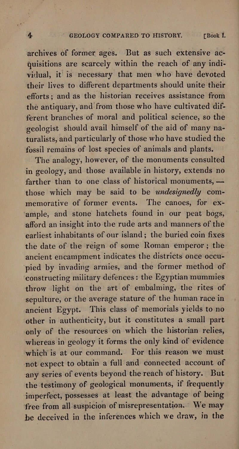 archives of former ages. But as such extensive ac- quisitions are scarcely within the reach of any indi- vidual, it’ is necessary that men who have devoted their lives to different departments should unite their efforts; and as the historian receives assistance from the antiquary, and from those who have cultivated dif- ferent branches of moral and political science, so the geologist should avail himself of the aid of many na- turalists, and particularly of those who have studied the fossil remains of lost species of animals and plants. The analogy, however, of the monuments consulted in geology, and those available in history, extends no farther than to one class of historical monuments, — those which may be said to be undesignedly com- memorative of former events. ‘The canoes, for ex- ‘ample, and stone hatchets found in our peat bogs, afford an insight into the rude arts and manners of the earliest inhabitants of our island; the buried coin fixes the date of the reign of some Roman emperor ; the ancient encampment indicates the districts once occu- pied by invading armies, and the former method of ‘constructing military defences: the Egyptian mummies throw light on the art of embalming, the rites of sepulture, or the average stature of the human race in ancient Egypt. This class of memorials yields to no other in authenticity, but it constitutes a small part only of the resources on which the historian. relies, whereas in geology it forms the only kind of evidence which is at our command. For this reason we must not expect to obtain a full and connected account of any series of events beyond the reach of history. But the testimony of geological monuments, if frequently imperfect, possesses at least the advantage of being free from all suspicion of misrepresentation.. We may be deceived in the inferences which we draw, in the