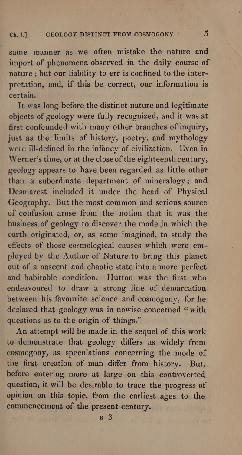 same manner as we often mistake the nature and— import of phenomena observed in the daily course of nature ; but our liability to err is confined to the inter- pretation, and, if this be correct, our information is certain. It was long before the distinct nature and legitimate objects of geology were fully recognized, and it was at first confounded with many other branches of inquiry, just as the limits of history, poetry, and mythology were ill-defined in the infancy of civilization. Even in Werner’s time, or at the close of the eighteenth century, geology appears to have been regarded as little other than a subordinate department of mineralogy; and ~Desmarest included it under the head of Physical Geography. But the most common and serious source of confusion arose from the notion that it was the business of geology to discover the mode in which the earth originated, or, as some imagined, to study the effects of those cosmological causes which were em- ployed by the Author of Nature to bring this planet out of a nascent and chaotic state into a more perfect and habitable condition. Hutton was the first who endeavoured to draw a strong line of demarcation. between his favourite science and cosmogony, for he declared that geology was in nowise concerned “ with questions as to the origin of things.” An attempt will be made in the sequel of this work to demonstrate that geology differs as widely from cosmogony, as speculations concerning the mode of the first creation of man differ from history. But, before entering more at large on this controverted question, it will be desirable to trace the progress of opinion on this topic, from the earliest ages to the, commencement of the present century. B 3