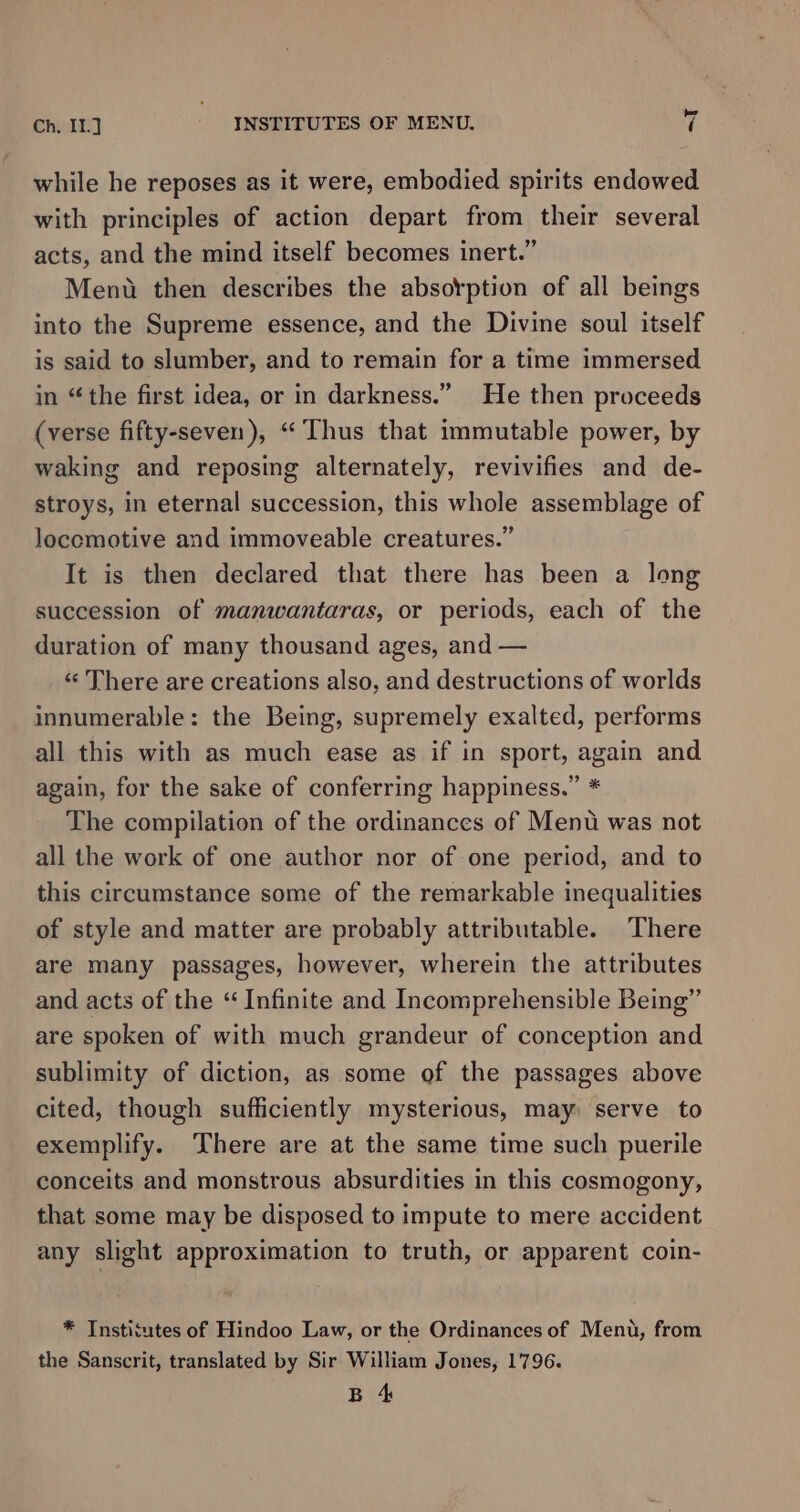 while he reposes as it were, embodied spirits endowed with principles of action depart from their several acts, and the mind itself becomes inert.” Ment then describes the absorption of all beings into the Supreme essence, and the Divine soul itself is said to slumber, and to remain for a time immersed in “the first idea, or in darkness.” He then proceeds (verse fifty-seven), ‘Thus that immutable power, by waking and reposing alternately, revivifies and de- stroys, in eternal succession, this whole assemblage of Joccmotive and immoveable creatures.” It is then declared that there has been a long succession of manwantaras, or periods, each of the duration of many thousand ages, and — ‘«‘ There are creations also, and destructions of worlds innumerable: the Being, supremely exalted, performs all this with as much ease as if in sport, again and again, for the sake of conferring happiness.” * The compilation of the ordinances of Menu was not all the work of one author nor of one period, and to this circumstance some of the remarkable inequalities of style and matter are probably attributable. There are many passages, however, wherein the attributes and acts of the “ Infinite and Incomprehensible Being” are spoken of with much grandeur of conception and sublimity of diction, as some of the passages above cited, though sufficiently mysterious, may serve to exemplify. There are at the same time such puerile conceits and monstrous absurdities in this cosmogony, that some may be disposed to impute to mere accident any slight approximation to truth, or apparent coin- * Institutes of Hindoo Law, or the Ordinances of Menu, from the Sanscrit, translated by Sir William Jones, 1796. B 4