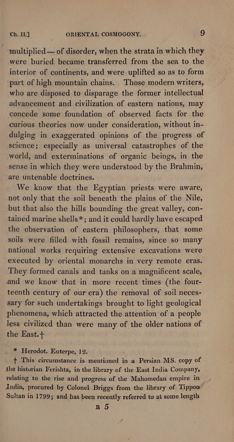 maultiplied — of disorder, when the strata in which they were buried became transferred from the sea to the interior of continents, and were uplifted so as to form ‘part of high mountain chains. Those modern writers, who are disposed to disparage the former intellectual advancement and civilization of eastern nations, may concede some foundation of observed facts for the curious theories now under consideration, without in- dulging in exaggerated opinions of the progress of science; especially as universal catastrophes of the world, and exterminations of organic beings, in the sense in which they were understood by the Brahmin, are untenable doctrines. We know that the Egyptian priests were aware, not only that the soil beneath the plains of the Nile, but that also the hills bounding the great valley, con- tained marine shells*; and it could hardly have escaped the cbservation of eastern philosophers, that some soils were filled with fossil remains, since so many national works requiring extensive excavations were executed by oriental monarchs in very remote eras. They formed canals and tanks on a magnificent scale, and we know that in more recent times (the four- teenth century of our era) the removal of soil neces- sary for such undertakings brought to light geological phenomena, which attracted the attention of a people less civilized than were many of the older nations of the East.+ * Herodot. Euterpe, 12. {+ This circumstance is mentioned in a Persian MS. copy of the historian Ferishta, in the library of the East India Company, India, procured by Colonel Briggs from the library of Tippoo” Sultan in 1799; and has been recently referred to at some length BO