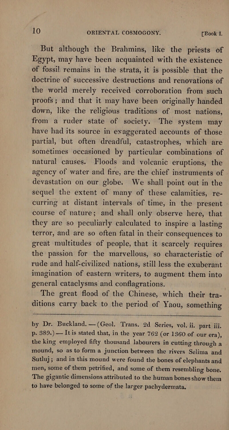 But although the Brahmins, like the priests of Egypt, may have been acquainted with the existence of fossil remains in the strata, it is possible that the doctrine of successive destructions and renovations of the world merely received corroboration from such proofs; and that it may have been originally handed down, like the religious traditions of most nations, from a ruder state of society. The system may have had its source in exaggerated accounts of those partial, but often dreadful, catastrophes, which are sometimes occasioned by particular combinations of natural causes. Floods and volcanic eruptions, the agency of water and fire, are the chief instruments of devastation on our globe. We shall point out in the sequel the extent of many of these calamities, re- curring at distant intervals of time, in the present course of nature; and shall only observe here, that they are so peculiarly calculated to inspire a lasting terror, and are so often fatal in their consequences to great multitudes of people, that it scarcely requires the passion for the marvellous, so characteristic of rude and half-civilized nations, still less the exuberant | imagination of eastern writers, to augment them into general cataclysms and conflagrations. The great flood of the Chinese, which their tra- ditions carry back to the period of Yaou, something by Dr. Buckland. — (Geol. Trans. 2d Series, vol. ii. part iii. p- 389.) — It is stated that, in the year 762 (or 1360 of our era), the king employed fifty thousand labourers in cutting through a mound, so as to form a junction between the rivers Selima and Sutluj ; and in this mound were found the bones of elephants and men, some of them petrified, and some of them resembling bone. The gigantic dimensions attributed to the human bones show them to have belonged to some of the larger pachydermata.