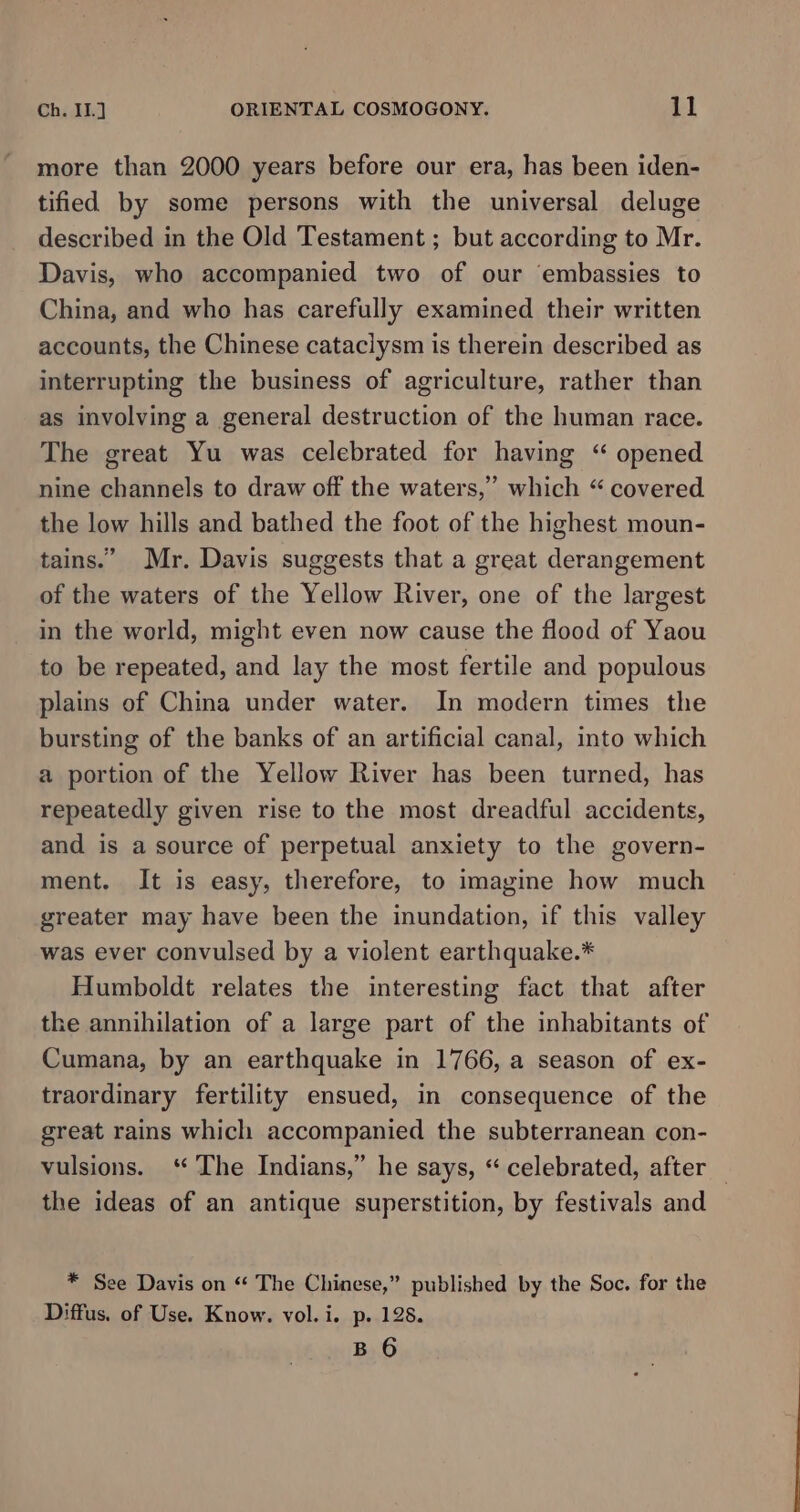 more than 2000 years before our era, has been iden- tified by some persons with the universal deluge described in the Old Testament ; but according to Mr. Davis, who accompanied two of our embassies to China, and who has carefully examined their written accounts, the Chinese cataclysm is therein described as interrupting the business of agriculture, rather than as involving a general destruction of the human race. The great Yu was celebrated for having “ opened nine channels to draw off the waters,” which “ covered the low hills and bathed the foot of the highest moun- tains.” Mr. Davis suggests that a great derangement of the waters of the Yellow River, one of the largest in the world, might even now cause the flood of Yaou to be repeated, and lay the most fertile and populous plains of China under water. In modern times the bursting of the banks of an artificial canal, into which a portion of the Yellow River has been turned, has repeatedly given rise to the most dreadful accidents, and is a source of perpetual anxiety to the govern- ment. It is easy, therefore, to imagine how much greater may have been the inundation, if this valley was ever convulsed by a violent earthquake.* Humboldt relates the interesting fact that after the annihilation of a large part of the inhabitants of Cumana, by an earthquake in 1766, a season of ex- traordinary fertility ensued, in consequence of the great rains which accompanied the subterranean con- vulsions. ‘The Indians,” he says, “ celebrated, after the ideas of an antique superstition, by festivals and * See Davis on “ The Chinese,” published by the Soc. for the Diffus. of Use. Know. vol. i. p. 128. B 6