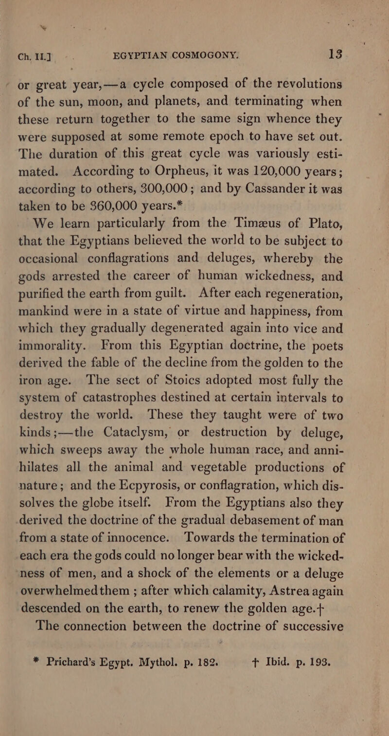 or great year,—a cycle composed of the revolutions of the sun, moon, and planets, and terminating when these return together to the same sign whence they were supposed at some remote epoch to have set out. The duration of this great cycle was variously esti- mated. According to Orpheus, it was 120,000 years; according to others, 300,000; and by Cassander it was taken to be 360,000 years.* We learn particularly from the Timzeus of Plato, that the Egyptians believed the world to be subject to occasional conflagrations and deluges, whereby the gods arrested the career of human wickedness, and purified the earth from guilt. After each regeneration, mankind were in a state of virtue and happiness, from which they gradually degenerated again into vice and immorality. From this Egyptian doctrine, the poets derived the fable of the decline from the golden to the iron age. The sect of Stoics adopted most fully the system of catastrophes destined at certain intervals to destroy the world. These they taught were of two kinds ;—the Cataclysm, or destruction by deluge, which sweeps away the whole human race, and anni- hilates all the animal and vegetable productions of nature; and the Ecpyrosis, or conflagration, which dis- solves the globe itself. From the Egyptians also they derived the doctrine of the gradual debasement of man from a state of innocence. Towards the termination of each era the gods could no longer bear with the wicked- ness of men, and a shock of the elements or a deluge overwhelmed them ; after which calamity, Astrea again descended on the earth, to renew the golden age.+ The connection between the doctrine of successive * Prichard’s Egypt. Mythol. p. 182. tT Ibid. p. 193.