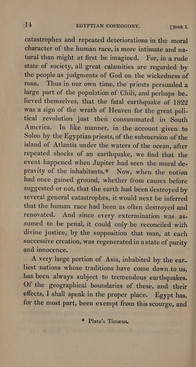 catastrophes and repeated deteriorations in the moral character of the human race, is more intimate and na- tural than might at first be imagined. For, in a rude state of society, all great calamities are regarded by the people as judgments of God on the wickedness of man. ‘Thus in our own time, the priests persuaded a large part of the population of Chili, and perhaps be- lieved themselves, that the fatal earthquake of 1822 was a sign of the wrath of Heaven for the great poli- tical revolution just then consummated in South America. In like manner, in the account given to Solon by the Egyptian priests, of the submersion of the island of Atlantis under the waters of the ocean, after repeated shocks of an earthquake, we find that the event happened when Jupiter had seen the moral de- pravity of the inhabitants.* Now, when the notion had once gained ground, whether from causes before suggested or not, that the earth had been destroyed by several general catastrophes, it would next be inferred that the human race had been as often destroyed and renovated. And since every extermination was as- sumed to be penal, it could only be reconciled with divine justice, by the supposition that man, at each successive creation, was regenerated in a state of purity and innocence. A very large portion of Asia, inhabited by the ear- liest nations whose traditions have come down to us, has been always subject to tremendous earthquakes. Of the geographical boundaries of these, and their effects, I shall speak in the proper place. Egypt has, for the most part, been exempt from this scourge, and * Plato’s Timeus,