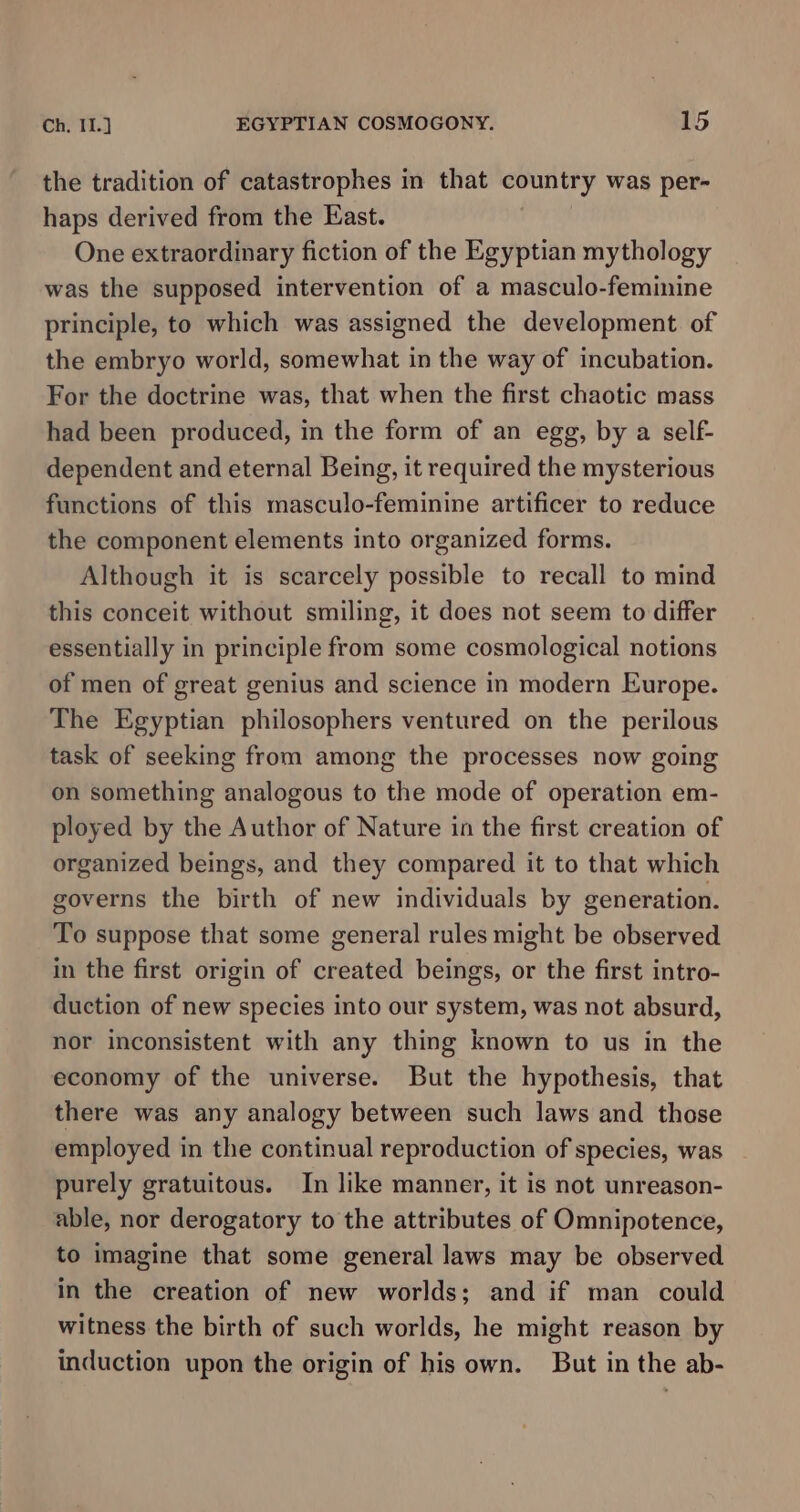 the tradition of catastrophes in that country was per- haps derived from the East. One extraordinary fiction of the Egyptian mythology was the supposed intervention of a masculo-feminine principle, to which was assigned the development of the embryo world, somewhat in the way of incubation. For the doctrine was, that when the first chaotic mass had been produced, in the form of an egg, by a self- dependent and eternal Being, it required the mysterious functions of this masculo-feminine artificer to reduce the component elements into organized forms. Although it is scarcely possible to recall to mind this conceit without smiling, it does not seem to differ essentially in principle from some cosmological notions of men of great genius and science in modern Europe. The Egyptian philosophers ventured on the perilous task of seeking from among the processes now going on something analogous to the mode of operation em- ployed by the Author of Nature in the first creation of organized beings, and they compared it to that which governs the birth of new individuals by generation. To suppose that some general rules might be observed in the first origin of created beings, or the first intro- duction of new species into our system, was not absurd, nor inconsistent with any thing known to us in the economy of the universe. But the hypothesis, that there was any analogy between such laws and those employed in the continual reproduction of species, was purely gratuitous. In like manner, it is not unreason- able, nor derogatory to the attributes of Omnipotence, to imagine that some general laws may be observed in the creation of new worlds; and if man could witness the birth of such worlds, he might reason by induction upon the origin of his own. But in the ab-