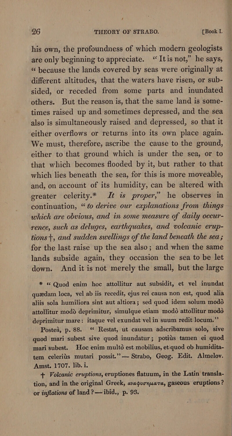 / 26 THEORY OF STRABO. [Book I. his own, the profoundness of which modern geologists are only beginning to appreciate. “It is not,” he says, “ because the lands covered by seas were originally at different altitudes, that the waters have risen, or sub- sided, or receded from some parts and inundated others. But the reason is, that the same land is some- times raised up and sometimes depressed, and the sea also is simultaneously raised and depressed, so that it either overflows or returns into its own place again. We must, therefore, ascribe the cause to the ground, either to that ground which is under the sea, or to that which becomes flooded by it, but rather to that which lies beneath the sea, for this is more moveable, and, on account of its humidity, can be altered with greater celerity.* J¢ is proper,” he observes in continuation, “to derive our explanations from things which are obvious, and in some measure of daily oceur- rence, such as deluges, earthquakes, and volcanie erup- tions +, and sudden swellings of the land beneath the sea ; for the last raise up the sea also; and when the same lands subside again, they occasion the sea to be let down. And it is not merely the small, but the large * ¢ Quod enim hoc attollitur aut subsidit, et vel inundat quedam loca, vel ab iis recedit, ejus rei causa non est, quod alia aliis sola humiliora sint aut altiora; sed quod idem solum modo attollitur modd deprimitur, simulque etiam modo attollitur modo deprimitur mare: itaque vel exundat vel in suum redit locum.” Postea, p. 88. ‘* Restat, ut causam adscribamus solo, sive quod mari subest sive quod inundatur; potits tamen ei quod mari subest. Hoc enim multo est mobilius, et-quod ob humidita- tem celerits mutari possit.’”’— Strabo, Geog. Edit. Almelov. Amst. 1707. lib. i. : + Volcanic eruptions, eruptiones flatuum, in the Latin transla- tion, and in the original Greek, avapucnuara, gaseous eruptions ? or inflations of land ?— ibid., p. 93.