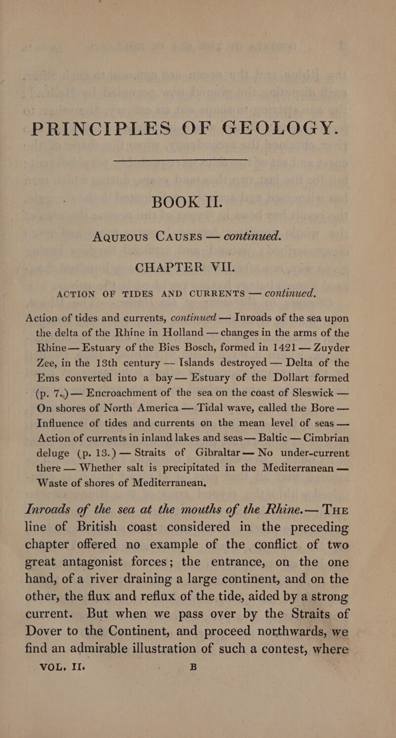 PRINCIPLES OF GEOLOGY. BOOK II. AqueEous CAUSES — continued. CHAPTER VIL. ACTION OF TIDES AND CURRENTS — continued. Action of tides and currents, continued — Inroads of the sea upon the delta of the Rhine in Holland — changes in the arms of the Rhine— Estuary of the Bies Bosch, formed in 1421 — Zuyder Zee, in the 13th century — Islands destroyed — Delta of the Ems converted into a bay — Estuary of the Dollart formed (p. 7..)—— Encroachment of the sea on the coast of Sleswick — On shores of North America — Tidal wave, called the Bore — Influence of tides and currents on the mean level of seas — Action of currents in inland lakes and seas — Baltic — Cimbrian deluge (p. 13.) — Straits of Gibraltar— No under-current there — Whether salt is precipitated in the Mediterranean — Waste of shores of Mediterranean. Inroads of the sea at the mouths of the Rhine.— Tur line of British coast considered in the preceding chapter offered no example of the conflict of two great antagonist forces; the entrance, on the one hand, of a river draining a large continent, and on the other, the flux and reflux of the tide, aided by a strong current. But when we pass over by the Straits of Dover to the Continent, and proceed northwards, we find an admirable illustration of such a contest, where