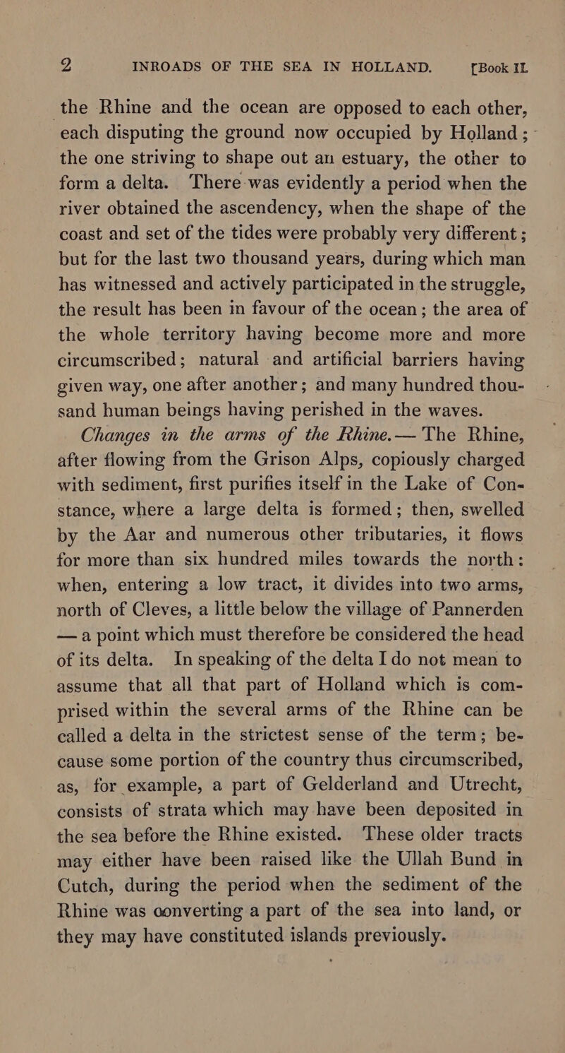 the Rhine and the ocean are opposed to each other, each disputing the ground now occupied by Holland ; ° the one striving to shape out an estuary, the other to form a delta. There-was evidently a period when the river obtained the ascendency, when the shape of the coast and set of the tides were probably very different ; but for the last two thousand years, during which man has witnessed and actively participated in the struggle, the result has been in favour of the ocean; the area of the whole territory having become more and more circumscribed; natural and artificial barriers having given way, one after another; and many hundred thou- sand human beings having perished in the waves. Changes in the arms of the Rhine.— The Rhine, after flowing from the Grison Alps, copiously charged with sediment, first purifies itself in the Lake of Con- stance, where a large delta is formed; then, swelled by the Aar and numerous other tributaries, it flows for more than six hundred miles towards the north: when, entering a low tract, it divides into two arms, north of Cleves, a little below the village of Pannerden — a point which must therefore be considered the head of its delta. In speaking of the delta Ido not mean to assume that all that part of Holland which is com- prised within the several arms of the Rhine can be called a delta in the strictest sense of the term; be- cause some portion of the country thus circumscribed, as, for example, a part of Gelderland and Utrecht, consists of strata which may have been deposited in the sea before the Rhine existed. These older tracts may either have been raised like the Ullah Bund in Cutch, during the period when the sediment of the Rhine was converting a part of the sea into land, or they may have constituted islands previously.