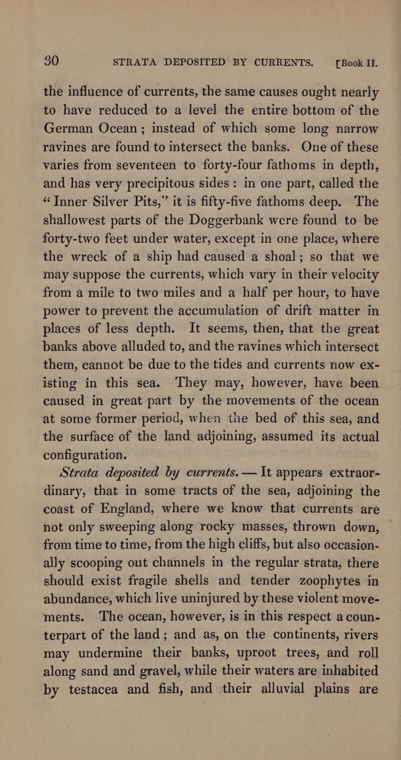 the influence of currents, the same causes ought nearly to have reduced to a level the entire bottom of the German Ocean ; instead of which some long narrow ravines are found to intersect the banks. One of these varies from seventeen to forty-four fathoms in depth, and has very precipitous sides: in one part, called the “Inner Silver Pits,” it is fifty-five fathoms deep. The shallowest parts of the Doggerbank were found to be forty-two feet under water, except in one place, where the wreck of a ship had caused a shoal; so that we may suppose the currents, which vary in their velocity from a mile to two miles and a half per hour, to have power to prevent the accumulation of drift matter in places of less depth. It seems, then, that the great banks above alluded to, and the ravines which intersect them, cannot be due to the tides and currents now ex- isting in this sea. ‘They may, however, have been caused in great part by the movements of the ocean at some former period, when the bed of this sea, and the surface of the land adjoining, assumed its actual configuration. Strata deposited by currents. — It appears extraor- dinary, that in some tracts of the sea, adjoining the coast of England, where we know that currents are not only sweeping along rocky masses, thrown down, from time to time, from the high cliffs, but also occasion- ally scooping out channels in the regular strata, there should exist fragile shells and tender zoophytes in abundance, which live uninjured by these violent move- ments. The ocean, however, is in this respect a coun- terpart of the land; and as, on the continents, rivers may undermine their banks, uproot trees, and roll along sand and gravel, while their waters are inhabited by testacea and fish, and their alluvial plains are