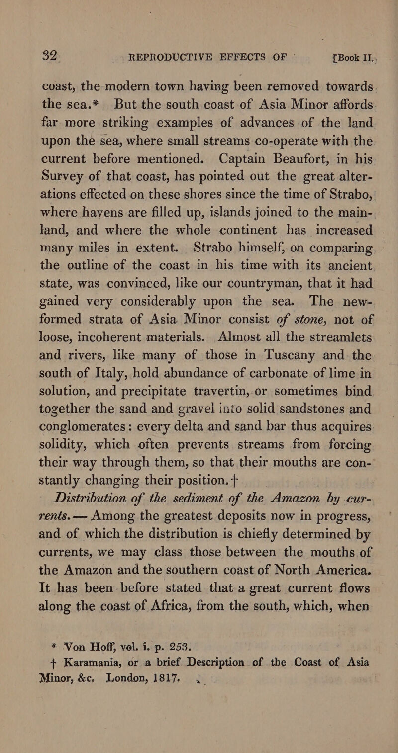 coast, the modern town having been removed towards. the sea.* But the south coast of Asia Minor affords far more striking examples of advances of the land upon the sea, where small streams co-operate with the current before mentioned. Captain Beaufort, in his Survey of that coast, has pointed out the great alter- ations effected on these shores since the time of Strabo, where havens are filled up, islands joined to the main- land, and where the whole continent has increased . many miles in extent. Strabo himself, on comparing the outline of the coast in his time with its ancient state, was convinced, like our countryman, that it had gained very considerably upon the sea. The new- formed strata of Asia Minor consist of stone, not of loose, incoherent materials. Almost all the streamlets and rivers, like many of those in Tuscany and. the south of Italy, hold abundance of carbonate of lime in solution, and precipitate travertin, or sometimes bind together the sand and gravel into solid sandstones and conglomerates: every delta and sand bar thus acquires. solidity, which often prevents streams from forcing their way through them, so that their mouths are con- stantly changing their position. + Distribution of the sediment of the Amazon by -cur- rents. — Among the greatest deposits now in progress, and of which the distribution is chiefly determined by currents, we may class those between the mouths of the Amazon and the southern coast of North America. It has been before stated that a great current flows along the coast of Africa, from the south, which, when * Von Hoff, vol. i. p. 253. + Karamania, or a brief Description of the Coast of Asia Minor, &amp;c, London, 1817. ._