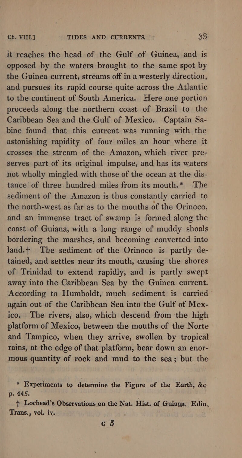 it reaches the head of the Gulf of Guinea, and is opposed by the waters brought to the same spot by the Guinea current, streams off in a westerly direction, and pursues its rapid course quite across the Atlantic to the continent of South America. Here one portion proceeds along the northern coast of Brazil to the Caribbean Sea and the Gulf of Mexico. Captain Sa- bine found that this current was running with the astonishing rapidity of four miles an hour where it crosses the stream of the Amazon, which river pre- serves part of its original impulse, and has its waters not wholly mingled with those of the ocean at the dis- tance of three hundred miles from its mouth.* The sediment of the Amazon is thus constantly carried to - the north-west as far as to the mouths of the Orinoco, and an immense tract of swamp is formed along the coast of Guiana, with a long range of muddy shoals bordering the marshes, and becoming converted into land.+ The sediment of the Orinoco is partly de- tained, and settles near its mouth, causing the shores of Trinidad to extend rapidly, and is partly swept away into the Caribbean Sea by the Guinea current. According to Humboldt, much sediment is carried again out of the Caribbean Sea into the Gulf of Mex- ico. The rivers, also, which descend from the high platform of Mexico, between the mouths of the Norte and Tampico, when they arrive, swollen by tropical rains, at the edge of that platform, bear down an enor- mous quantity of rock and mud to the sea; but the * Experiments to determine the Figure of the Earth, &amp;c p- 445. + Lochead’s Observations on the Nat. Hist. of Guiana. Edin, Trans,, vol. iy.