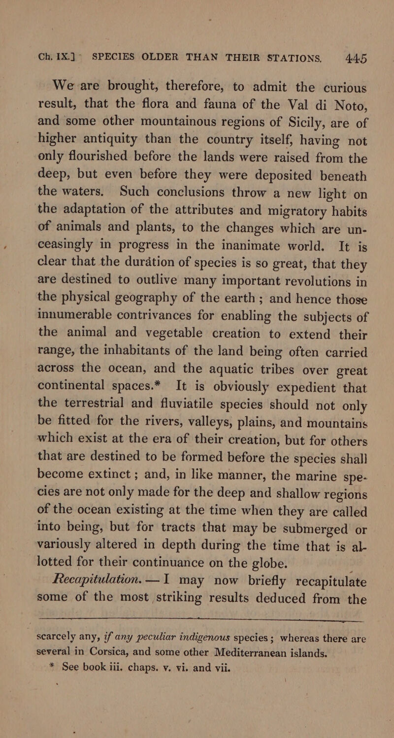 We are brought, therefore, to admit the curious result, that the flora and fauna of the Val di Noto, and some other mountainous regions of Sicily, are of higher antiquity than the country itself; having not only flourished before the lands were raised from the deep, but even before they were deposited beneath the waters. Such conclusions throw a new light on the adaptation of the attributes and migratory habits of animals and plants, to the changes which are un- ceasingly in progress in the inanimate world. It is clear that the duration of species is so great, that they are destined to outlive many important revolutions in the physical geography of the earth; and hence those innumerable contrivances for enabling the subjects of the animal and vegetable creation to extend their range, the inhabitants of the land being often carried across the ocean, and the aquatic tribes over great continental spaces.* It is obviously expedient that the terrestrial and fluviatile species should not only be fitted for the rivers, valleys, plains, and mountains which exist at the era of their creation, but for others that are destined to be formed before the species shall become extinct ; and, in like manner, the marine spe- cies are not only made for the deep and shallow regions of the ocean existing at the time when they are called into being, but for tracts that may be submerged or variously altered in depth during the time that is al- lotted for their continuance on the globe. ; Recapitulation.— I may now briefly recapitulate some of the most striking results deduced from the fg IN AST ESE SRDS LNA keer ca REL, Ba) LI scarcely any, if any peculiar indigenous species; whereas there are several in Corsica, and some other Mediterranean islands. * See book iii. chaps. v. vi. and vii. \