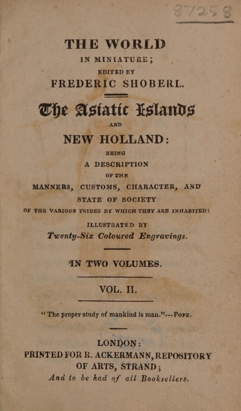 THE WORLD IN MINIATURE, EDITED BY - PREDERIC SHOBERL. — The Astatic Eslands : NEW HOLLAND: BEING A DESCRIPTION OF THE MANNERS, CUSTOMS, CHARACTER, AND 4 STATE OF SOCIETY OF THE VARIOUS TRIBES BY WHICH THEY ARE INHABITED: ILLUSTRATED BY Twenty-Six Coloured Engravings. 4N TWO VOLUMES. VOL. Il. * The proper study of mankind is man.”---Popr. LONDON: PRINTED FOR R. ACKERMANN, REPOSITORY OF ARTS, STRAND; And to be had of all Booksellers.