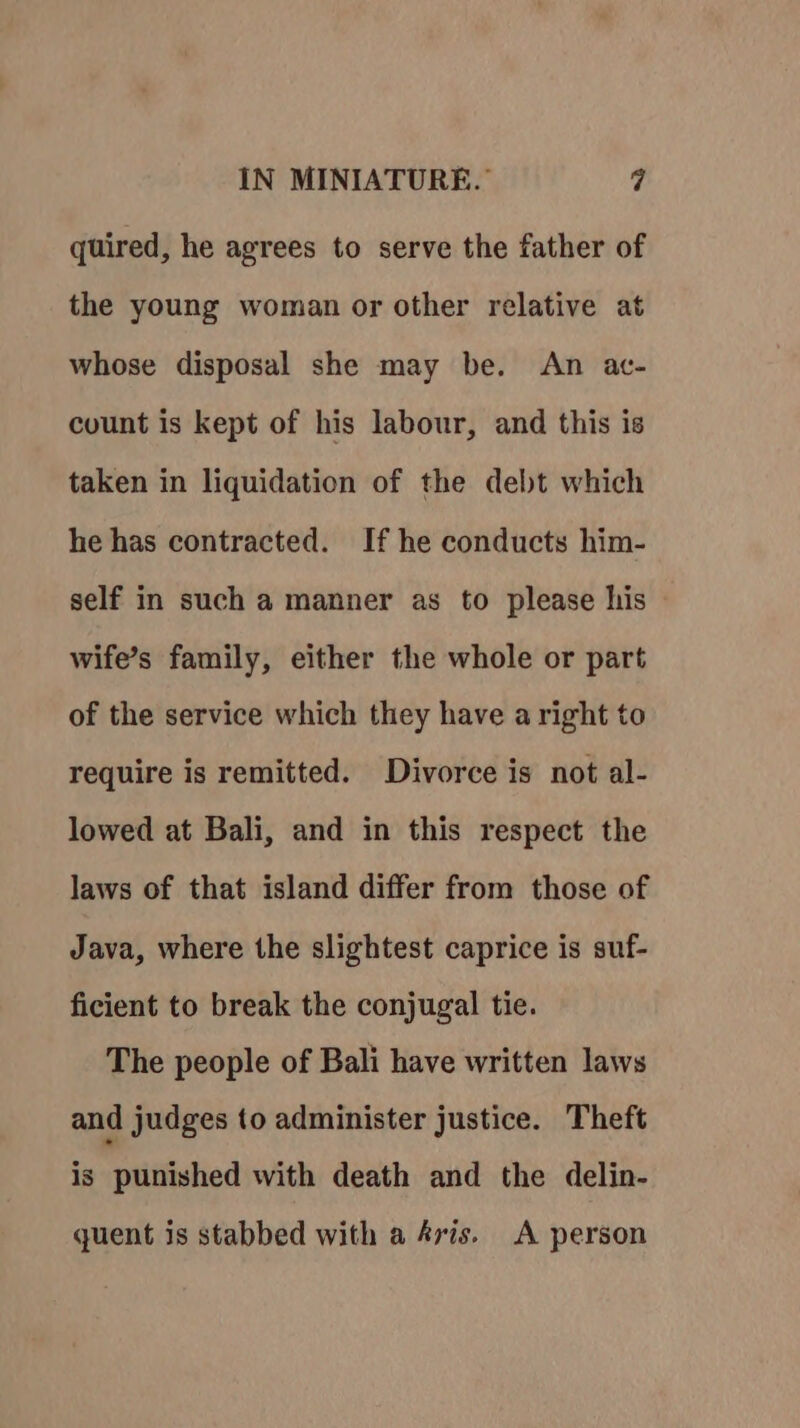 quired, he agrees to serve the father of the young woman or other relative at whose disposal she may be. An ac- count is kept of his labour, and this is taken in liquidation of the debt which he has contracted. If he conducts him- self in such a manner as to please his wife’s family, either the whole or part of the service which they have a right to require is remitted. Divorce is not al- lowed at Bali, and in this respect the laws of that island differ from those of Java, where the slightest caprice is suf- ficient to break the conjugal tie. The people of Bali have written laws and judges to administer justice. Theft is punished with death and the delin- quent is stabbed with a Aris. A person