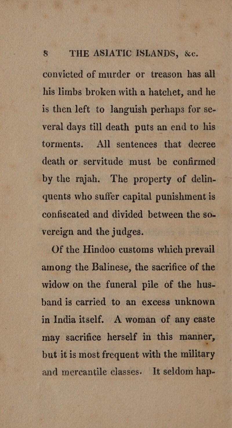 convicted of murder or treason has all his limbs broken with a hatchet, and he is then left to languish perhaps for se- veral days till death puts an end to his torments. All sentences that decree death or servitude must be confirmed by the rajah. The property of delin- quents who suffer capital punishment is confiscated and divided between the so- vereign and the judges. Of the Hindoo customs which prevail among the Balinese, the sacrifice of the widow on the funeral pile of the hus- band is carried to an excess unknown in India itself. A woman of any caste may sacrifice herself in this manner, but it is most frequent with the military and mercantile classes. It seldom hap-