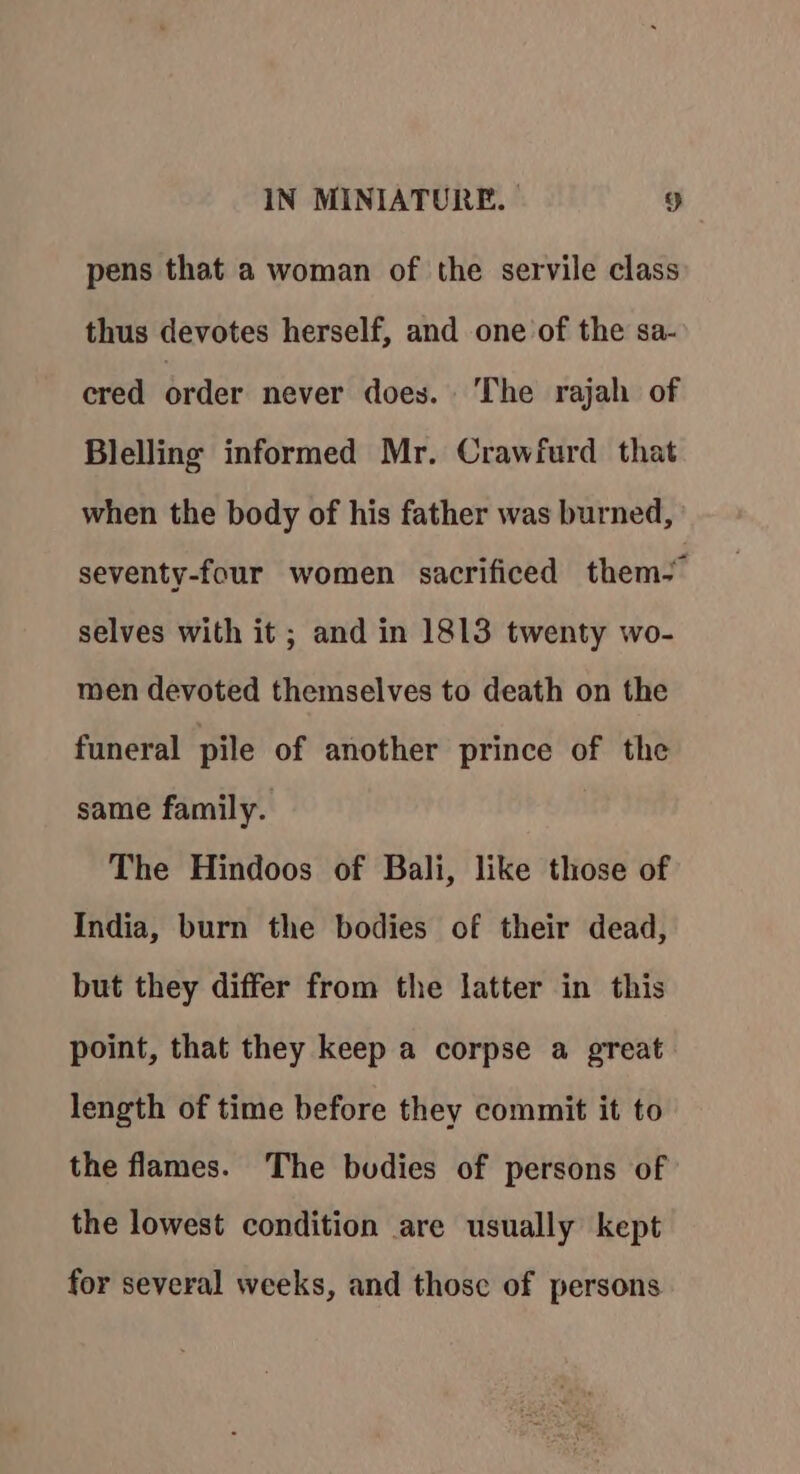 pens that a woman of the servile class thus devotes herself, and one of the sa- cred order never does. The rajah of Blelling informed Mr. Crawfurd that when the body of his father was burned, seventy-four women sacrificed them, selves with it; and in 1813 twenty wo- men devoted themselves to death on the funeral pile of another prince of the same family. The Hindoos of Bali, like those of India, burn the bodies of their dead, but they differ from the latter in this point, that they keep a corpse a great length of time before they commit it to the flames. The budies of persons of the lowest condition are usually kept for several weeks, and those of persons