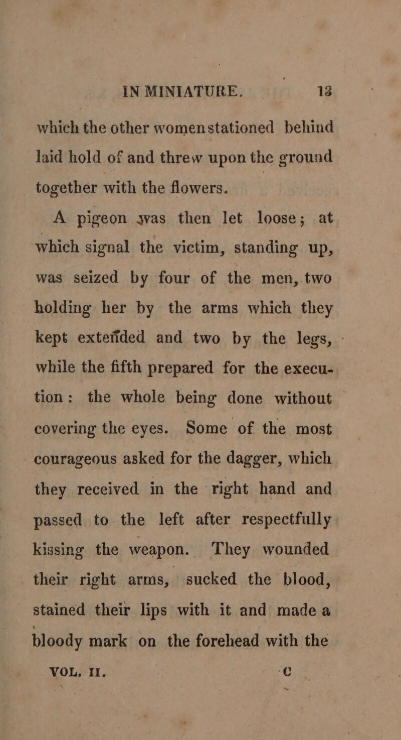 which the other womenstationed behind laid hold of and threw upon the ground together with the flowers. | A pigeon jvas then let loose; at which signal the victim, standing up, was seized by four of the men, two holding her by the arms which they kept extetided and two by the legs, - while the fifth prepared for the execu- tion: the whole being done without covering the eyes. Some of the most courageous asked for the dagger, which they received in the right hand and passed to the left after respectfully kissing the weapon. They. wounded their right arms, sucked the blood, stained their lips with it and made a bloody mark on the forehead with the