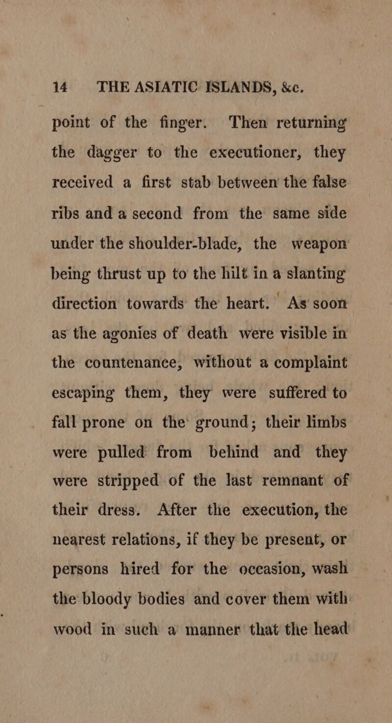 point of the finger. Then returning the dagger to the executioner, they received a first stab between the false ribs and a second from the same side under the shoulder-blade, the weapon being thrust up to the hilt in a slanting direction towards the heart. As soon as the agonies of death were visible in the countenance, without a complaint escaping them, they were suffered to fall prone on the: ground; their limbs were pulled from behind and they were stripped of the last remnant of their dress. After the execution, the nearest relations, if they be present, or persons hired for the occasion, wash the bloody bodies and cover them with wood in such a manner that the head