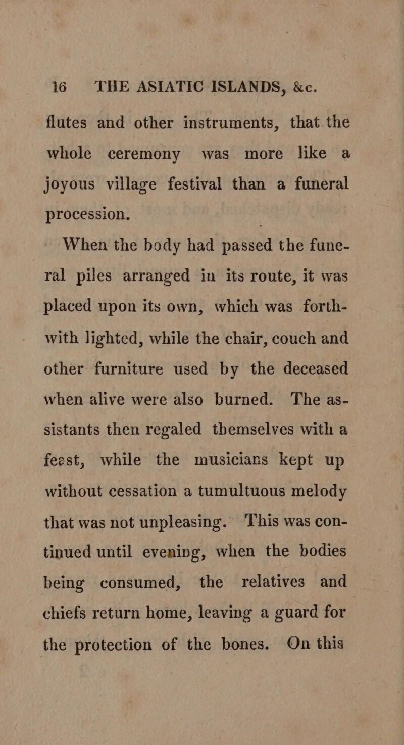 flutes and other instruments, that the whole ceremony was more like a joyous village festival than a funeral procession. When the body had passed the fune- ral piles arranged in its route, it was placed upon its own, which was forth- with lighted, while the chair, couch and other furniture used by the deceased when alive were also burned. The as- sistants then regaled themselves with a feest, while the musicians kept up | without cessation a tumultuous melody that was not unpleasing. This was con- tinued until evening, when the bodies being consumed, the relatives and chiefs return home, leaving a guard for the protection of the bones. On this