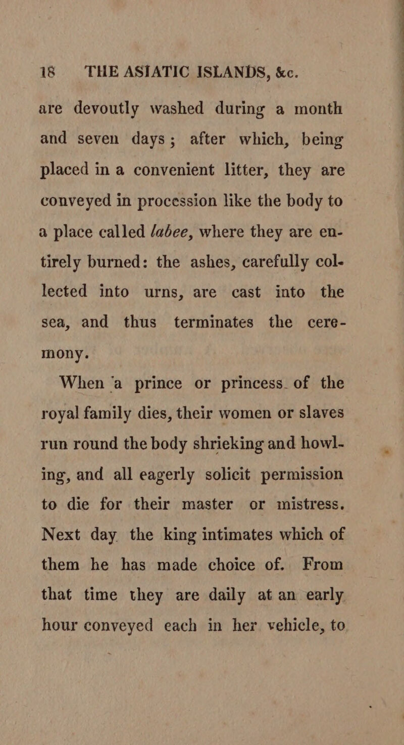 are devoutly washed during a month and seven days; after which, being placed in a convenient litter, they are conveyed in procession like the body to a place called /abee, where they are en- tirely burned: the ashes, carefully col- lected into urns, are cast into the sea, and thus terminates the cere- mony. When ‘a prince or princess. of the royal family dies, their women or slaves run round the body shrieking and howl- ing, and all eagerly solicit permission to die for their master or mistress. Next day the king intimates which of them he has made choice of. From that time they are daily at an early hour conveyed each in her vehicle, to