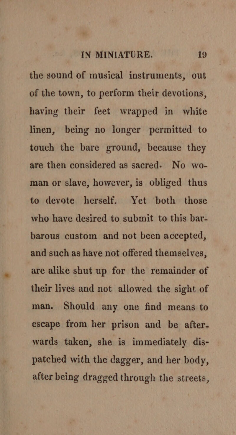 the sound of musical instruments, out of the town, to perform their devotions, having their feet wrapped in white linen, being no longer permitted to touch the bare ground, because they are then considered as sacred. No wo- man or slave, however, is obliged thus to devote herself. Yet both those who have desired to submit to this bar- barous custom and not been accepted, and such as have not offered themselves, are alike shut up for the remainder of their lives and not allowed the sight of man. Should any one find means to escape from her prison and be after- wards taken, she is immediately dis- patched with the dagger, and her body, after being dragged through the streets,