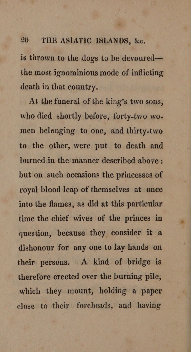 « 20 THE ASIATIC ISLANDS, &amp;c. is thrown to the dogs to be devoured— the most ignominious mode of inflicting death in that country. At the funeral of the king’s two sons, who died shortly before, forty-two wo- men belonging to one, and thirty-two to the other, were put to death and burned in the manner described above : but on such occasions the princesses of royal blood Jeap of themselves at once into the flames, as did at this particular time the chief wives of the princes in question, because they consider it a dishonour for any one to lay hands on their persons. A kind of bridge is therefore erected over the burning pile, which they mount, holding a paper elose to their foreheads, and having
