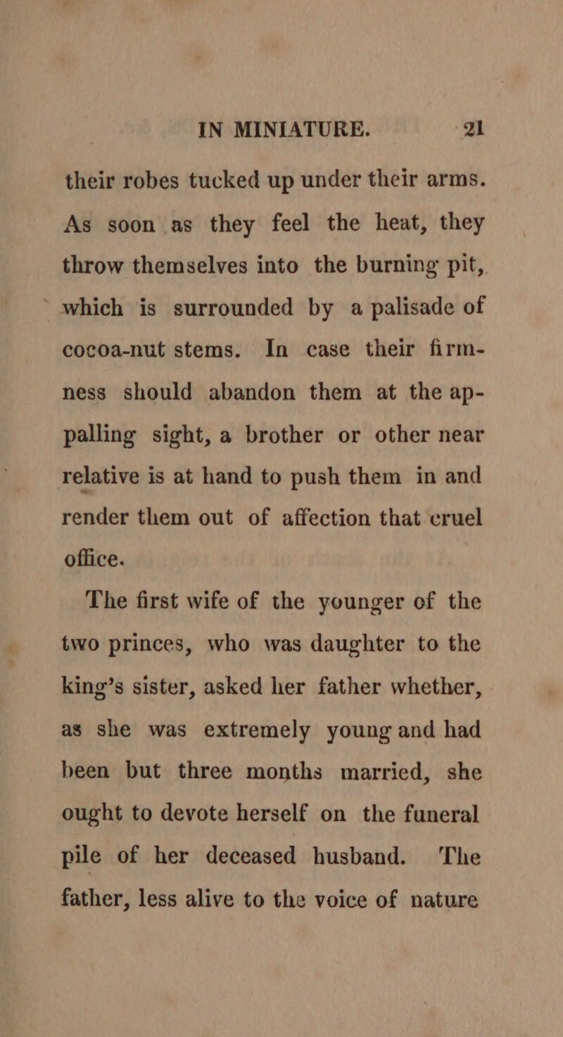 their robes tucked up under their arms. As soon as they feel the heat, they throw themselves into the burning pit, ‘which is surrounded by a palisade of cocoa-nut stems. In case their firm- ness should abandon them at the ap- palling sight, a brother or other near relative is at hand to push them in and render them out of affection that cruel office. The first wife of the younger of the two princes, who was daughter to the king’s sister, asked her father whether, as she was extremely young and had been but three months married, she ought to devote herself on the funeral pile of her deceased husband. The father, less alive to the voice of nature