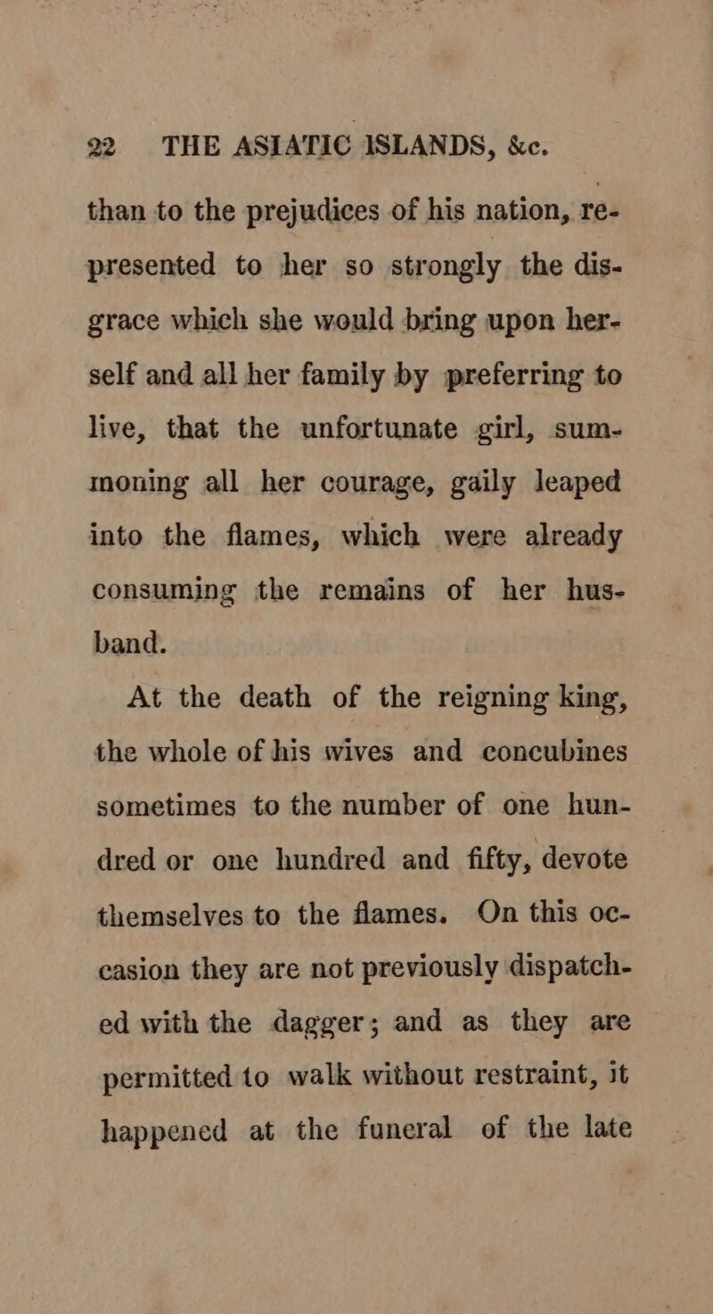 than to the prejudices of his nation, re- presented to her so strongly the dis- grace which she would bring upon her- self and all her family by preferring to live, that the unfortunate girl, sum- moning all her courage, gaily leaped into the flames, which were already consuming the remains of her hus- band. At the death of the reigning king, the whole of his wives and concubines sometimes to the number of one hun- dred or one hundred and fifty, devote themselves to the flames. On this oc- casion they are not previously dispatch- ed with the dagger; and as they are permitted to walk without restraint, it happened at the funeral of the late