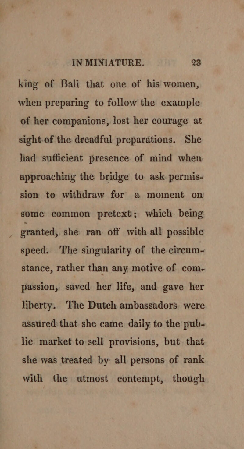 king of Bali that one of his women, when preparing to follow the example of her companions, lost her courage at sight-of the dreadful preparations. She had sufficient presence of mind when approaching the bridge to ask permis- sion to withdraw for a moment on some common pretext; which being granted, she ran off with all possible speed. ‘The singularity of the circum- stance, rather than any motive of com- passion, saved her life, and gave her liberty. The Dutch ambassadors were assured that she came daily to the pub- lic market to sell provisions, but that she was treated by all persons of rank with the utmost contempt, though