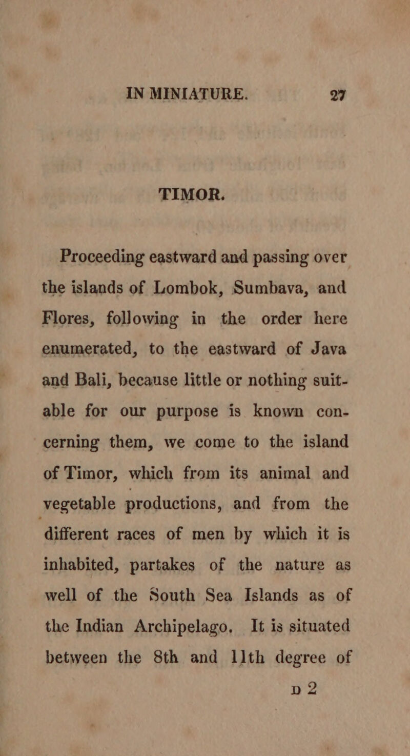 TIMOR. Proceeding eastward and passing over the islands of Lombok, Sumbava, and Flores, following in the order here enumerated, to the eastward of Java and Bali, because little or nothing suit- able for our purpose is known con- cerning them, we come to the island of Timor, which from its animal and vegetable productions, and from the ‘different races of men by which it is inhabited, partakes of the nature as well of the South Sea Islands as of the Indian Archipelago, It is situated between the 8th and llth degree of bp 2