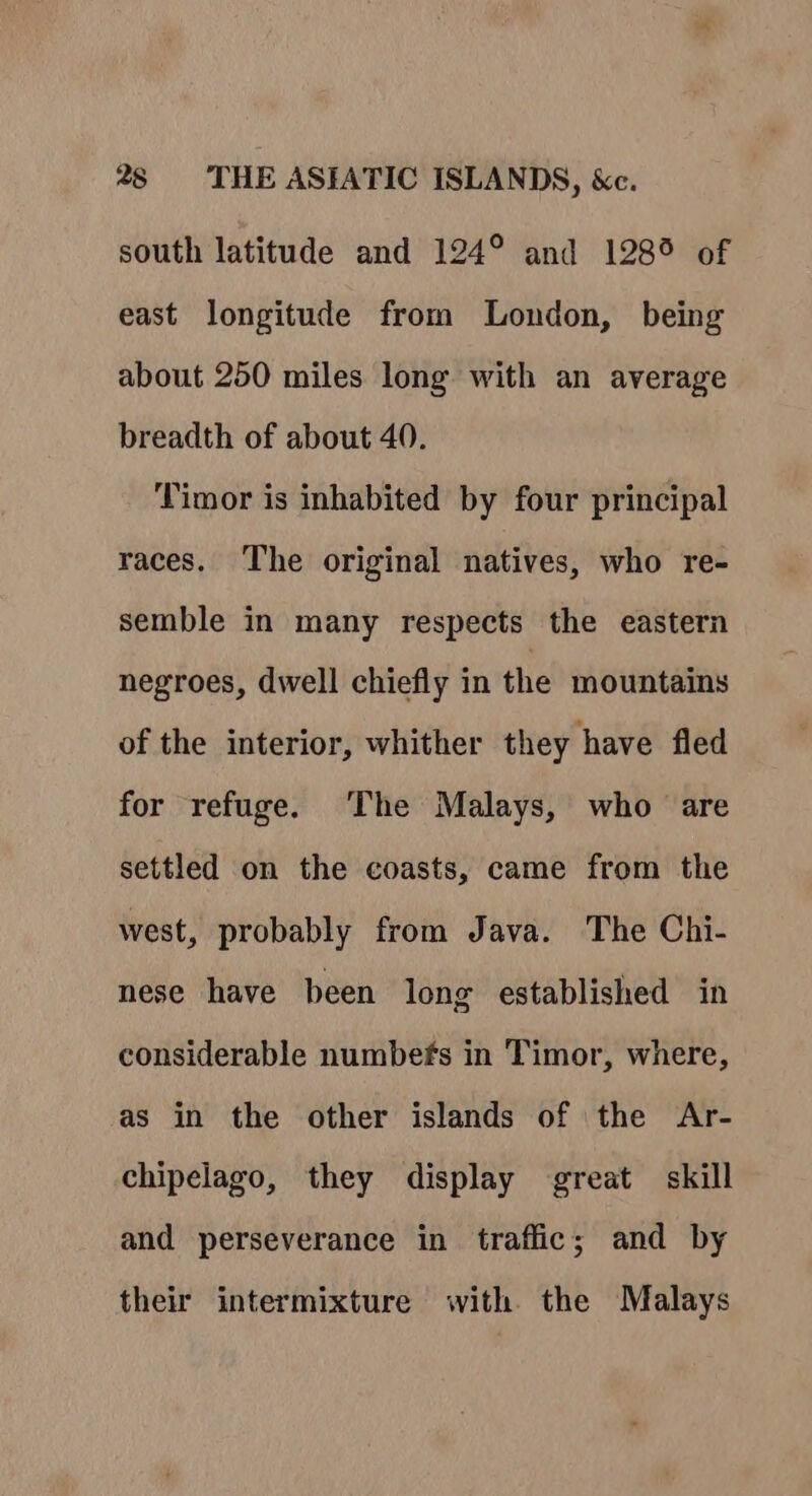 south latitude and 124° and 128° of east longitude from London, being about 250 miles long with an average breadth of about 40. Timor is inhabited by four principal races. The original natives, who re- semble in many respects the eastern negroes, dwell chiefly in the mountains of the interior, whither they have fled for refuge. The Malays, who are settled on the coasts, came from the west, probably from Java. The Chi- nese have been long established in considerable numbefs in Timor, where, as in the other islands of the Ar- chipelago, they display great skill and perseverance in traffic; and by their intermixture with the Malays
