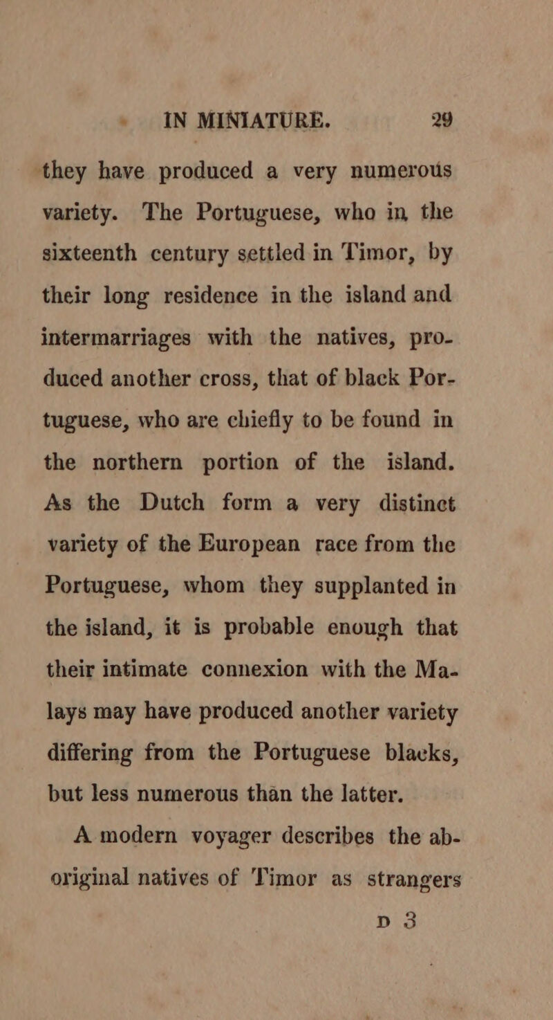 they have produced a very numerous variety. The Portuguese, who in the sixteenth century settled in Timor, by their long residence in the island and intermarriages with the natives, pro- duced another cross, that of black Por- tuguese, who are chiefly to be found in the northern portion of the island. As the Dutch form a very distinct variety of the European race from the Portuguese, whom they supplanted in the island, it is probable enough that their intimate connexion with the Ma- lays may have produced another variety differing from the Portuguese blacks, but less numerous than the latter. A modern voyager describes the ab- original natives of Timor as strangers Dig