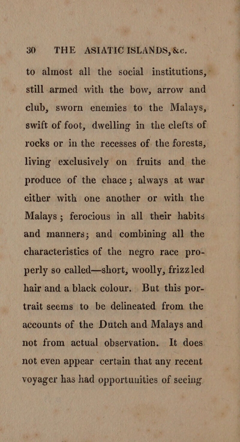 to almost all the social institutions, still armed with the bow, arrow and club, sworn enemies to the Malays, swift of foot, dwelling in the clefts of rocks or in the recesses of. the forests, living exclusively on fruits and the produce of the chace; always at war either with one another or with the Malays; ferocious in all their habits and manners; and combining all the characteristics of the negro race pro- perly so called—shost, woolly, frizzled hair and a black colour. But this por- trait seems to be delineated from the accounts of the Dutch and Malays and not from actual observation. It does not even appear certain that any recent voyager has had opportunities of seeing