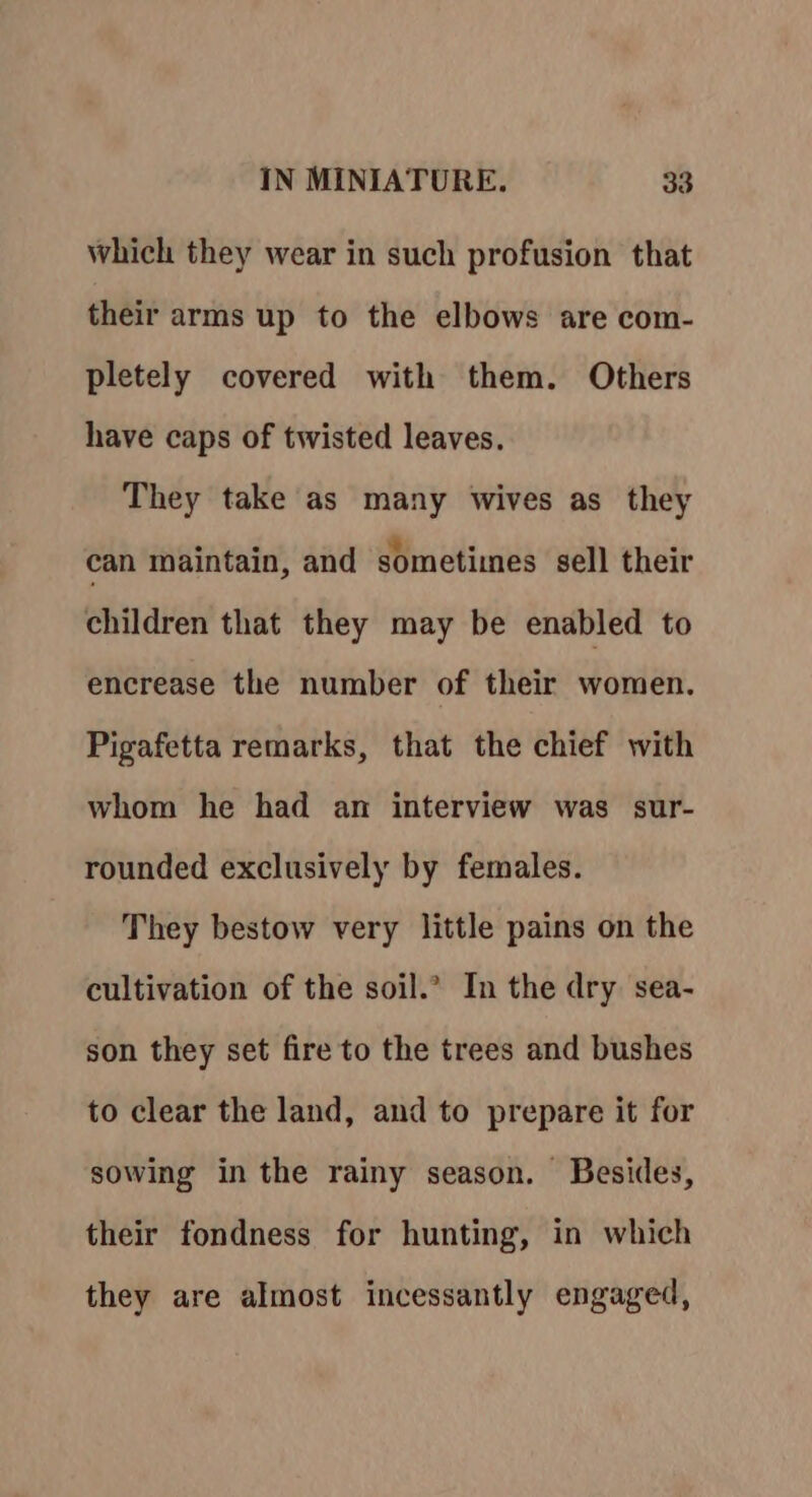 which they wear in such profusion that their arms up to the elbows are com- pletely covered with them. Others have caps of twisted leaves. They take as many wives as they can maintain, and sometiines sell their children that they may be enabled to encrease the number of their women. Pigafetta remarks, that the chief with whom he had an interview was sur- rounded exclusively by females. They bestow very little pains on the cultivation of the soil.’ In the dry sea- son they set fire to the trees and bushes to clear the land, and to prepare it for sowing in the rainy season. Besides, their fondness for hunting, in which they are almost incessantly engaged,
