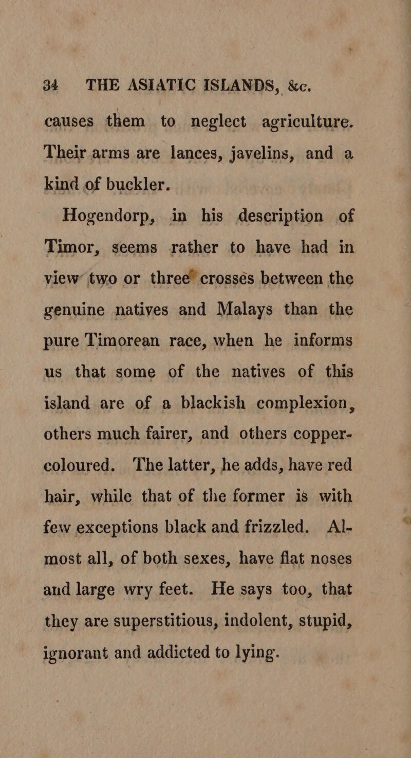 causes them to neglect agriculture. Their arms are lances, javelins, and a kind of buckler. Hogendorp, in his description of Timor, seems rather to have had in view two or three” crosses between the genuine natives and Malays than the pure Timorean race, when he informs us that some of the natives of this island are of a blackish complexion, others much fairer, and others copper- coloured. The latter, he adds, have red hair, while that of the former is with few exceptions black and frizzled. Al- most all, of both sexes, have flat noses and large wry feet. He says too, that they are superstitious, indolent, stupid, ignorant and addicted to lying.