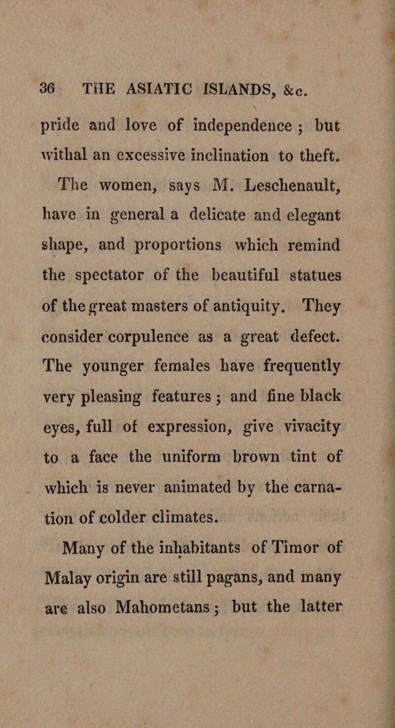 pride and love of independence ; but withal an excessive inclination to theft. The women, says M. Leschenault, have in general a delicate and elegant shape, and proportions which remind the spectator of the beautiful statues of the great masters of antiquity. They consider corpulence as a great defect. The younger females have frequently very pleasing features ; and fine black eyes, full of expression, give vivacity to a face the uniform brown tint of which is never animated by the carna- tion of colder climates. Many of the inhabitants of Timor of Malay origin are still pagans, and many are also Mahometans; but the latter