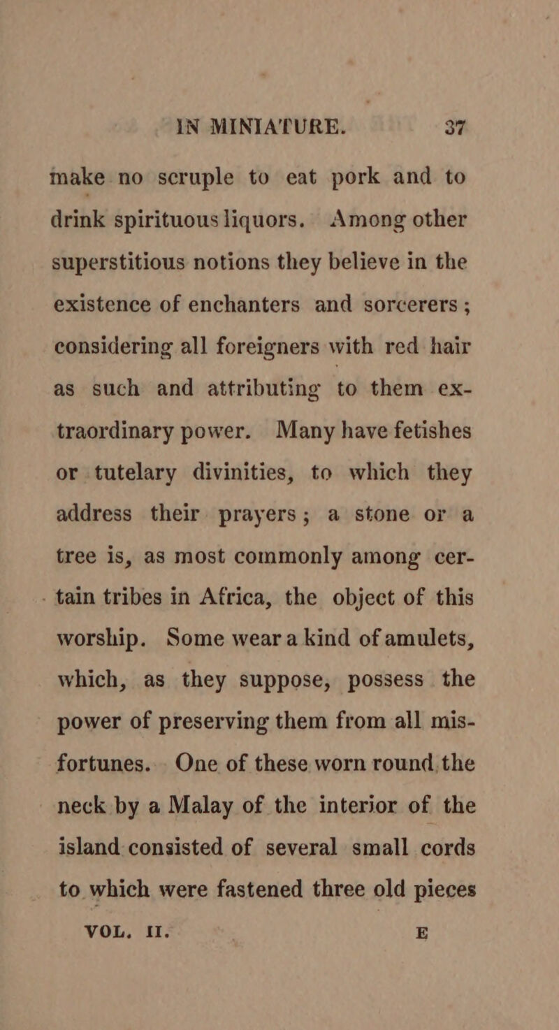 make no scruple to eat pork and to drink spirituous liquors. Among other superstitious notions they believe in the existence of enchanters and sorcerers ; considering all foreigners with red hair as such and attributing to them ex- traordinary power. Many have fetishes or tutelary divinities, to which they address their prayers; a stone or a tree is, as most commonly among cer- - tain tribes in Africa, the object of this worship. Some weara kind of amulets, which, as they suppose, possess the power of preserving them from all mis- fortunes. One of these worn round, the neck by a Malay of the interior of the island consisted of several small cords to which were fastened three old pieces VOL, II. E